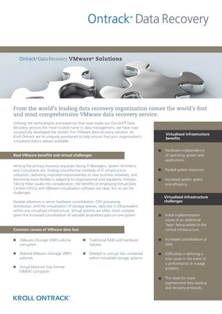 VMware ® Solutions




From the world’s leading data recovery organisation comes the world’s first
and most comprehensive VMware data recovery service.
Utilising the technologies and expertise that have made our Ontrack® Data
Recovery services the most trusted name in data management, we have now
successfully developed the world’s first VMware data recovery solution. At
                                                                                        Virtualised infrastructure
Kroll Ontrack we’re uniquely positioned to help ensure that your organisation’s         benefits
virtualised data is always available.

                                                                                        Hardware-independence
Real VMware benefits and virtual challenges                                             of operating system and
                                                                                        applications.
Among the primary business requisites facing IT Managers, System Architects
and Consultants are: finding cost-effective methods of IT infrastructure                Pooled system resources.
utilisation; delivering improved responsiveness to new business initiatives; and
becoming more flexible in adapting to organisational and regulatory changes.            Increased system speed
Taking these issues into consideration, the benefits of employing Virtual Data          and efficiency.
Centres (VDCs) and VMware virtualisation software are clear, but so are the
challenges.
                                                                                        Virtualised infrastructure
Despite advances in server hardware consolidation, CPU processing                       challenges
distribution, and the virtualisation of storage devices, data loss is still prevalent
within any virtualised infrastructure. Virtual systems are often more unstable
given the increased consolidation of valuable proprietary data on one system.           Initial implementation
                                                                                        issues of an additional
                                                                                        ‘layer’ being added to the
Common causes of VMware data loss                                                       central infrastructure.

n VMware vStorage VMFS volume                  n Traditional RAID and hardware          Increased consolidation of
  corruption.                                    failures.                              data.

n Deleted VMware vStorage VMFS                 n Deleted or corrupt files contained     Difficulties in defining a
  volumes.                                       within virtualised storage systems.    root cause in the event of
                                                                                        a performance or outage
n Virtual Machine Disk Format                                                           problem.
  (VMDK) corruption.
                                                                                        The need for more
                                                                                        sophisticated data backup
                                                                                        and recovery protocols.
 