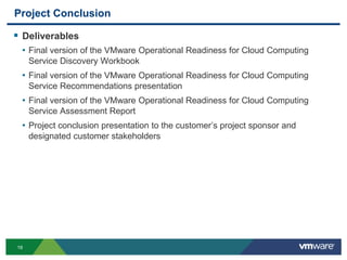 19
Project Conclusion
 Deliverables
• Final version of the VMware Operational Readiness for Cloud Computing
Service Discovery Workbook
• Final version of the VMware Operational Readiness for Cloud Computing
Service Recommendations presentation
• Final version of the VMware Operational Readiness for Cloud Computing
Service Assessment Report
• Project conclusion presentation to the customer’s project sponsor and
designated customer stakeholders
 