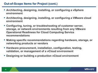 40
Out-of-Scope Items for Project (cont.)
 Architecting, designing, installing, or configuring a vSphere
environment
 Architecting, designing, installing, or configuring a VMware cloud
environment
 Configuring, tuning, or troubleshooting of customer server,
storage, or network environments resulting from any VMware
Operational Readiness for Cloud Computing Service
recommendations
 Making specific recommendations regarding hardware, storage, or
networking products or vendors
 Hardware procurement, installation, configuration, testing,
validation, or management of a vCloud environment
 Designing or building a production vCloud environment
 