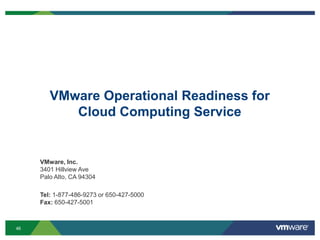 46
VMware Operational Readiness for
Cloud Computing Service
VMware, Inc.
3401 Hillview Ave
Palo Alto, CA 94304
Tel: 1-877-486-9273 or 650-427-5000
Fax: 650-427-5001
 