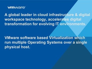 © 2009 VMware Inc. All rights reserved
A global leader in cloud infrastructure & digital
workspace technology, accelerates digital
transformation for evolving IT environments.
VMware software based Virtualization which
run multiple Operating Systems over a single
physical host.
 