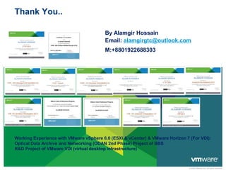 © 2009 VMware Inc. All rights reserved
Thank You..
By Alamgir Hossain
Email: alamgirgtc@outlook.com
M:+8801922688303
Working Experience with VMware vSphere 6.0 (ESXi & vCenter) & VMware Horizon 7 (For VDI):
Optical Data Archive and Networking (ODAN 2nd Phase) Project of BBS
R&D Project of VMware VDI (virtual desktop infrastructure)
 
