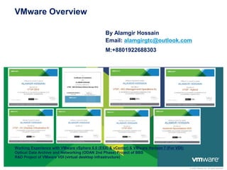 © 2009 VMware Inc. All rights reserved
VMware Overview
By Alamgir Hossain
Email: alamgirgtc@outlook.com
M:+8801922688303
Working Experience with VMware vSphere 6.0 (ESXi & vCenter) & VMware Horizon 7 (For VDI):
Optical Data Archive and Networking (ODAN 2nd Phase) Project of BBS
R&D Project of VMware VDI (virtual desktop infrastructure)
 