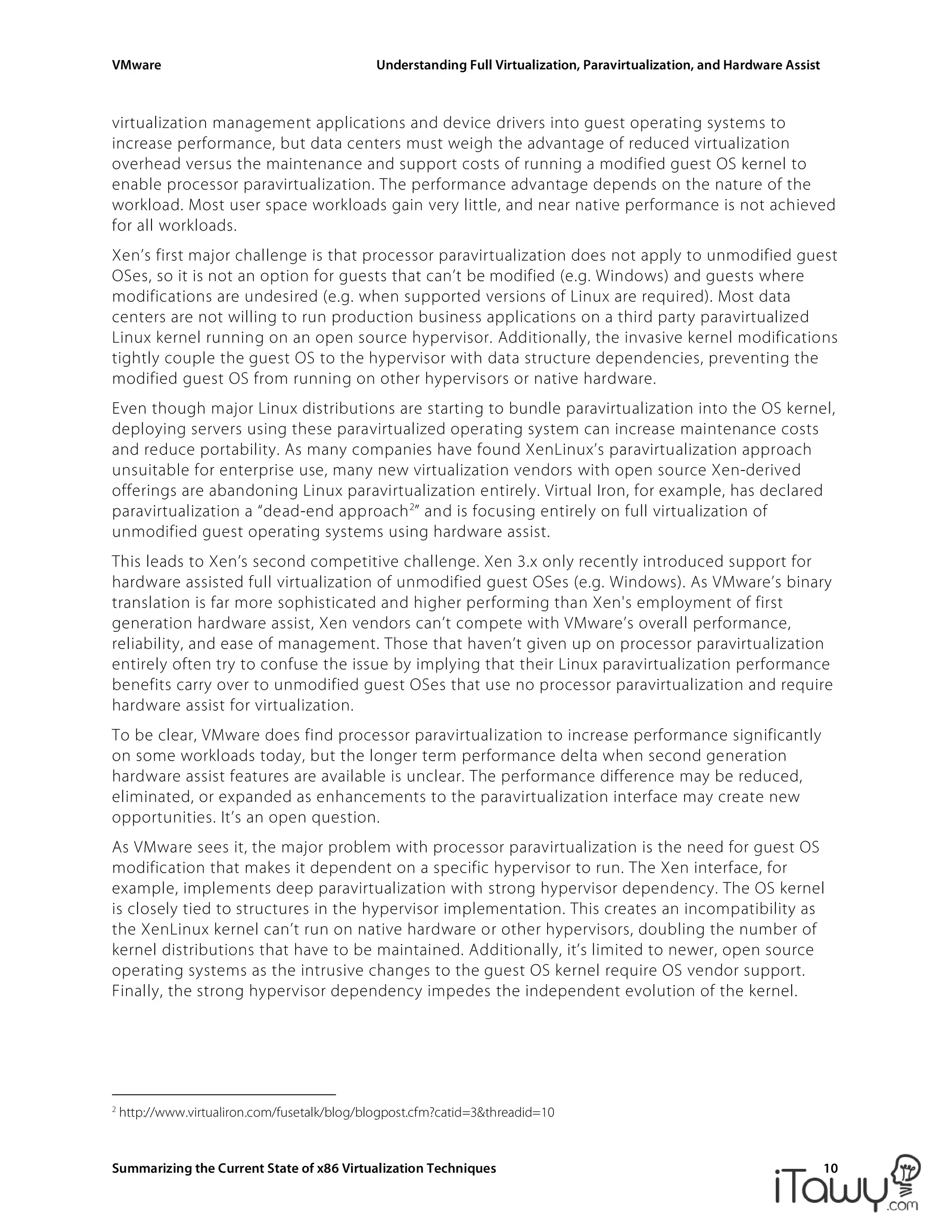VMware Understanding Full Virtualization, Paravirtualization, and Hardware Assist
Summarizing the Current State of x86 Virtualization Techniques 10
virtualization management applications and device drivers into guest operating systems to
increase performance, but data centers must weigh the advantage of reduced virtualization
overhead versus the maintenance and support costs of running a modified guest OS kernel to
enable processor paravirtualization. The performance advantage depends on the nature of the
workload. Most user space workloads gain very little, and near native performance is not achieved
for all workloads.
Xen’s first major challenge is that processor paravirtualization does not apply to unmodified guest
OSes, so it is not an option for guests that can’t be modified (e.g. Windows) and guests where
modifications are undesired (e.g. when supported versions of Linux are required). Most data
centers are not willing to run production business applications on a third party paravirtualized
Linux kernel running on an open source hypervisor. Additionally, the invasive kernel modifications
tightly couple the guest OS to the hypervisor with data structure dependencies, preventing the
modified guest OS from running on other hypervisors or native hardware.
Even though major Linux distributions are starting to bundle paravirtualization into the OS kernel,
deploying servers using these paravirtualized operating system can increase maintenance costs
and reduce portability. As many companies have found XenLinux’s paravirtualization approach
unsuitable for enterprise use, many new virtualization vendors with open source Xen-derived
offerings are abandoning Linux paravirtualization entirely. Virtual Iron, for example, has declared
paravirtualization a “dead-end approach2
” and is focusing entirely on full virtualization of
unmodified guest operating systems using hardware assist.
This leads to Xen’s second competitive challenge. Xen 3.x only recently introduced support for
hardware assisted full virtualization of unmodified guest OSes (e.g. Windows). As VMware’s binary
translation is far more sophisticated and higher performing than Xen's employment of first
generation hardware assist, Xen vendors can’t compete with VMware’s overall performance,
reliability, and ease of management. Those that haven’t given up on processor paravirtualization
entirely often try to confuse the issue by implying that their Linux paravirtualization performance
benefits carry over to unmodified guest OSes that use no processor paravirtualization and require
hardware assist for virtualization.
To be clear, VMware does find processor paravirtualization to increase performance significantly
on some workloads today, but the longer term performance delta when second generation
hardware assist features are available is unclear. The performance difference may be reduced,
eliminated, or expanded as enhancements to the paravirtualization interface may create new
opportunities. It’s an open question.
As VMware sees it, the major problem with processor paravirtualization is the need for guest OS
modification that makes it dependent on a specific hypervisor to run. The Xen interface, for
example, implements deep paravirtualization with strong hypervisor dependency. The OS kernel
is closely tied to structures in the hypervisor implementation. This creates an incompatibility as
the XenLinux kernel can’t run on native hardware or other hypervisors, doubling the number of
kernel distributions that have to be maintained. Additionally, it’s limited to newer, open source
operating systems as the intrusive changes to the guest OS kernel require OS vendor support.
Finally, the strong hypervisor dependency impedes the independent evolution of the kernel.
2
http://www.virtualiron.com/fusetalk/blog/blogpost.cfm?catid=3&threadid=10
 
