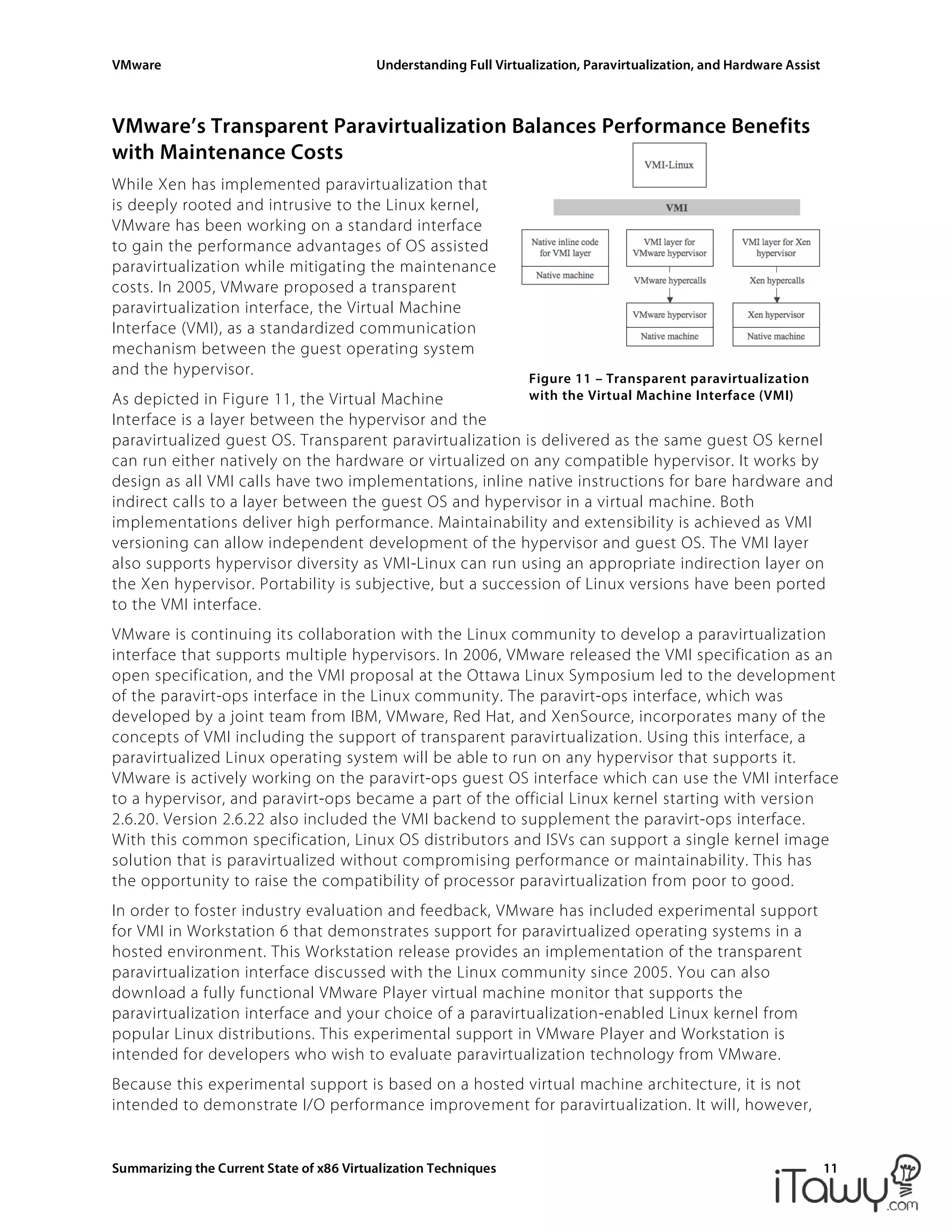 VMware Understanding Full Virtualization, Paravirtualization, and Hardware Assist
Summarizing the Current State of x86 Virtualization Techniques 11
Figure 11 – Transparent paravirtualization
with the Virtual Machine Interface (VMI)
VMware’s Transparent Paravirtualization Balances Performance Benefits
with Maintenance Costs
While Xen has implemented paravirtualization that
is deeply rooted and intrusive to the Linux kernel,
VMware has been working on a standard interface
to gain the performance advantages of OS assisted
paravirtualization while mitigating the maintenance
costs. In 2005, VMware proposed a transparent
paravirtualization interface, the Virtual Machine
Interface (VMI), as a standardized communication
mechanism between the guest operating system
and the hypervisor.
As depicted in Figure 11, the Virtual Machine
Interface is a layer between the hypervisor and the
paravirtualized guest OS. Transparent paravirtualization is delivered as the same guest OS kernel
can run either natively on the hardware or virtualized on any compatible hypervisor. It works by
design as all VMI calls have two implementations, inline native instructions for bare hardware and
indirect calls to a layer between the guest OS and hypervisor in a virtual machine. Both
implementations deliver high performance. Maintainability and extensibility is achieved as VMI
versioning can allow independent development of the hypervisor and guest OS. The VMI layer
also supports hypervisor diversity as VMI-Linux can run using an appropriate indirection layer on
the Xen hypervisor. Portability is subjective, but a succession of Linux versions have been ported
to the VMI interface.
VMware is continuing its collaboration with the Linux community to develop a paravirtualization
interface that supports multiple hypervisors. In 2006, VMware released the VMI specification as an
open specification, and the VMI proposal at the Ottawa Linux Symposium led to the development
of the paravirt-ops interface in the Linux community. The paravirt-ops interface, which was
developed by a joint team from IBM, VMware, Red Hat, and XenSource, incorporates many of the
concepts of VMI including the support of transparent paravirtualization. Using this interface, a
paravirtualized Linux operating system will be able to run on any hypervisor that supports it.
VMware is actively working on the paravirt-ops guest OS interface which can use the VMI interface
to a hypervisor, and paravirt-ops became a part of the official Linux kernel starting with version
2.6.20. Version 2.6.22 also included the VMI backend to supplement the paravirt-ops interface.
With this common specification, Linux OS distributors and ISVs can support a single kernel image
solution that is paravirtualized without compromising performance or maintainability. This has
the opportunity to raise the compatibility of processor paravirtualization from poor to good.
In order to foster industry evaluation and feedback, VMware has included experimental support
for VMI in Workstation 6 that demonstrates support for paravirtualized operating systems in a
hosted environment. This Workstation release provides an implementation of the transparent
paravirtualization interface discussed with the Linux community since 2005. You can also
download a fully functional VMware Player virtual machine monitor that supports the
paravirtualization interface and your choice of a paravirtualization-enabled Linux kernel from
popular Linux distributions. This experimental support in VMware Player and Workstation is
intended for developers who wish to evaluate paravirtualization technology from VMware.
Because this experimental support is based on a hosted virtual machine architecture, it is not
intended to demonstrate I/O performance improvement for paravirtualization. It will, however,
 