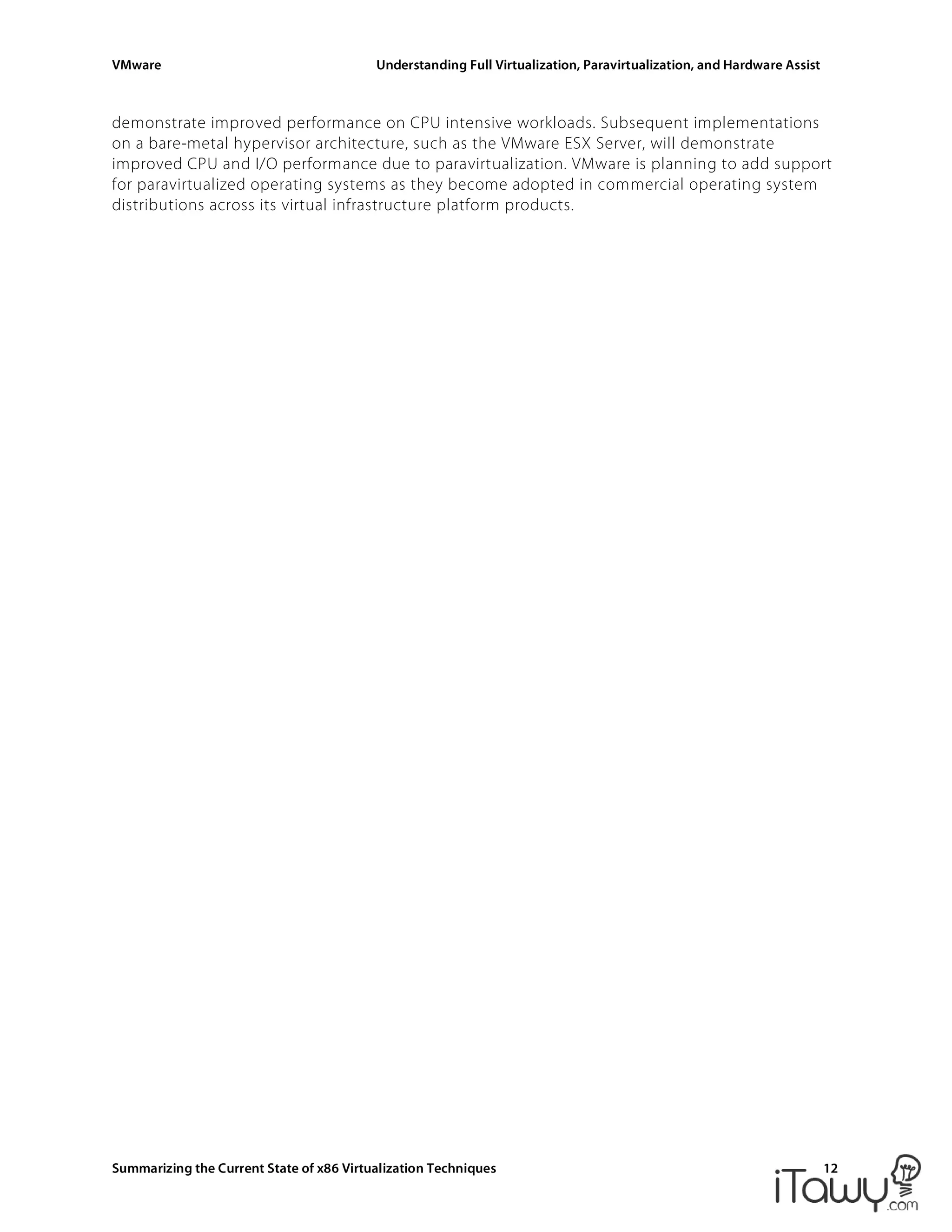 VMware Understanding Full Virtualization, Paravirtualization, and Hardware Assist
Summarizing the Current State of x86 Virtualization Techniques 12
demonstrate improved performance on CPU intensive workloads. Subsequent implementations
on a bare-metal hypervisor architecture, such as the VMware ESX Server, will demonstrate
improved CPU and I/O performance due to paravirtualization. VMware is planning to add support
for paravirtualized operating systems as they become adopted in commercial operating system
distributions across its virtual infrastructure platform products.
 