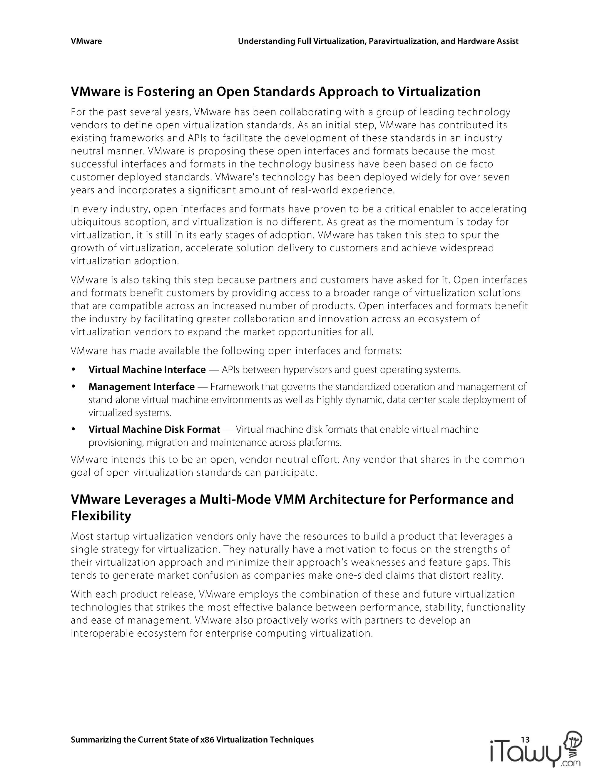VMware Understanding Full Virtualization, Paravirtualization, and Hardware Assist
Summarizing the Current State of x86 Virtualization Techniques 13
VMware is Fostering an Open Standards Approach to Virtualization
For the past several years, VMware has been collaborating with a group of leading technology
vendors to define open virtualization standards. As an initial step, VMware has contributed its
existing frameworks and APIs to facilitate the development of these standards in an industry
neutral manner. VMware is proposing these open interfaces and formats because the most
successful interfaces and formats in the technology business have been based on de facto
customer deployed standards. VMware's technology has been deployed widely for over seven
years and incorporates a significant amount of real-world experience.
In every industry, open interfaces and formats have proven to be a critical enabler to accelerating
ubiquitous adoption, and virtualization is no different. As great as the momentum is today for
virtualization, it is still in its early stages of adoption. VMware has taken this step to spur the
growth of virtualization, accelerate solution delivery to customers and achieve widespread
virtualization adoption.
VMware is also taking this step because partners and customers have asked for it. Open interfaces
and formats benefit customers by providing access to a broader range of virtualization solutions
that are compatible across an increased number of products. Open interfaces and formats benefit
the industry by facilitating greater collaboration and innovation across an ecosystem of
virtualization vendors to expand the market opportunities for all.
VMware has made available the following open interfaces and formats:
• Virtual Machine Interface — APIs between hypervisors and guest operating systems.
• Management Interface — Framework that governs the standardized operation and management of
stand-alone virtual machine environments as well as highly dynamic, data center scale deployment of
virtualized systems.
• Virtual Machine Disk Format — Virtual machine disk formats that enable virtual machine
provisioning, migration and maintenance across platforms.
VMware intends this to be an open, vendor neutral effort. Any vendor that shares in the common
goal of open virtualization standards can participate.
VMware Leverages a Multi-Mode VMM Architecture for Performance and
Flexibility
Most startup virtualization vendors only have the resources to build a product that leverages a
single strategy for virtualization. They naturally have a motivation to focus on the strengths of
their virtualization approach and minimize their approach’s weaknesses and feature gaps. This
tends to generate market confusion as companies make one-sided claims that distort reality.
With each product release, VMware employs the combination of these and future virtualization
technologies that strikes the most effective balance between performance, stability, functionality
and ease of management. VMware also proactively works with partners to develop an
interoperable ecosystem for enterprise computing virtualization.
 
