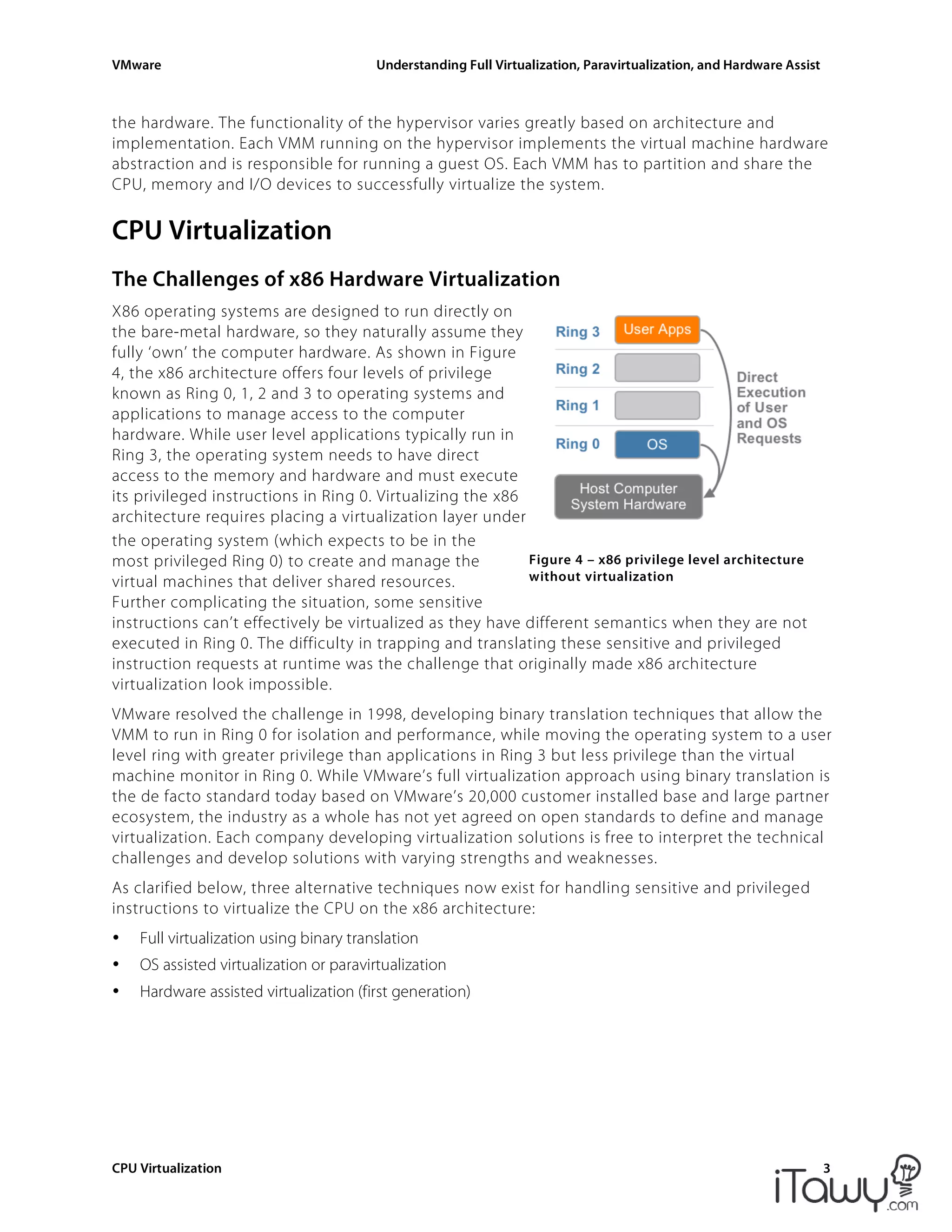 VMware Understanding Full Virtualization, Paravirtualization, and Hardware Assist
CPU Virtualization 3
Figure 4 – x86 privilege level architecture
without virtualization
the hardware. The functionality of the hypervisor varies greatly based on architecture and
implementation. Each VMM running on the hypervisor implements the virtual machine hardware
abstraction and is responsible for running a guest OS. Each VMM has to partition and share the
CPU, memory and I/O devices to successfully virtualize the system.
CPU Virtualization
The Challenges of x86 Hardware Virtualization
X86 operating systems are designed to run directly on
the bare-metal hardware, so they naturally assume they
fully ‘own’ the computer hardware. As shown in Figure
4, the x86 architecture offers four levels of privilege
known as Ring 0, 1, 2 and 3 to operating systems and
applications to manage access to the computer
hardware. While user level applications typically run in
Ring 3, the operating system needs to have direct
access to the memory and hardware and must execute
its privileged instructions in Ring 0. Virtualizing the x86
architecture requires placing a virtualization layer under
the operating system (which expects to be in the
most privileged Ring 0) to create and manage the
virtual machines that deliver shared resources.
Further complicating the situation, some sensitive
instructions can’t effectively be virtualized as they have different semantics when they are not
executed in Ring 0. The difficulty in trapping and translating these sensitive and privileged
instruction requests at runtime was the challenge that originally made x86 architecture
virtualization look impossible.
VMware resolved the challenge in 1998, developing binary translation techniques that allow the
VMM to run in Ring 0 for isolation and performance, while moving the operating system to a user
level ring with greater privilege than applications in Ring 3 but less privilege than the virtual
machine monitor in Ring 0. While VMware’s full virtualization approach using binary translation is
the de facto standard today based on VMware’s 20,000 customer installed base and large partner
ecosystem, the industry as a whole has not yet agreed on open standards to define and manage
virtualization. Each company developing virtualization solutions is free to interpret the technical
challenges and develop solutions with varying strengths and weaknesses.
As clarified below, three alternative techniques now exist for handling sensitive and privileged
instructions to virtualize the CPU on the x86 architecture:
• Full virtualization using binary translation
• OS assisted virtualization or paravirtualization
• Hardware assisted virtualization (first generation)
 