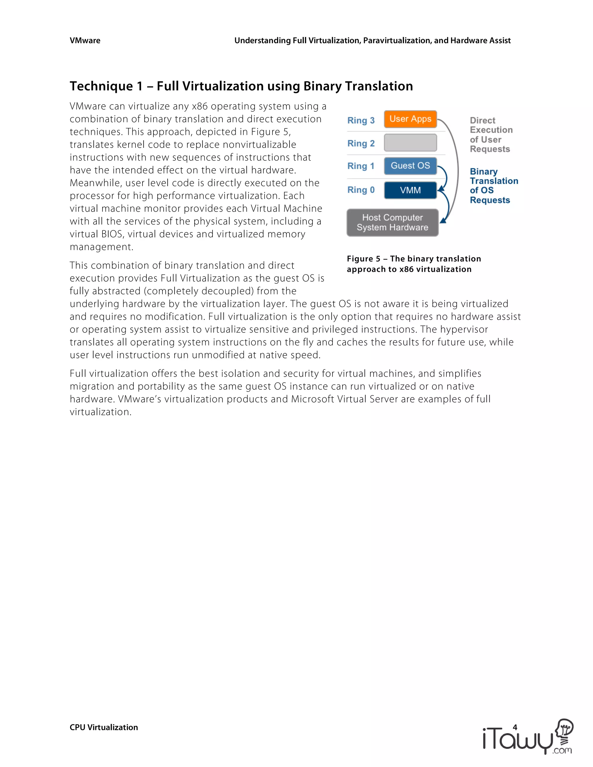 VMware Understanding Full Virtualization, Paravirtualization, and Hardware Assist
CPU Virtualization 4
Figure 5 – The binary translation
approach to x86 virtualization
Technique 1 – Full Virtualization using Binary Translation
VMware can virtualize any x86 operating system using a
combination of binary translation and direct execution
techniques. This approach, depicted in Figure 5,
translates kernel code to replace nonvirtualizable
instructions with new sequences of instructions that
have the intended effect on the virtual hardware.
Meanwhile, user level code is directly executed on the
processor for high performance virtualization. Each
virtual machine monitor provides each Virtual Machine
with all the services of the physical system, including a
virtual BIOS, virtual devices and virtualized memory
management.
This combination of binary translation and direct
execution provides Full Virtualization as the guest OS is
fully abstracted (completely decoupled) from the
underlying hardware by the virtualization layer. The guest OS is not aware it is being virtualized
and requires no modification. Full virtualization is the only option that requires no hardware assist
or operating system assist to virtualize sensitive and privileged instructions. The hypervisor
translates all operating system instructions on the fly and caches the results for future use, while
user level instructions run unmodified at native speed.
Full virtualization offers the best isolation and security for virtual machines, and simplifies
migration and portability as the same guest OS instance can run virtualized or on native
hardware. VMware’s virtualization products and Microsoft Virtual Server are examples of full
virtualization.
 