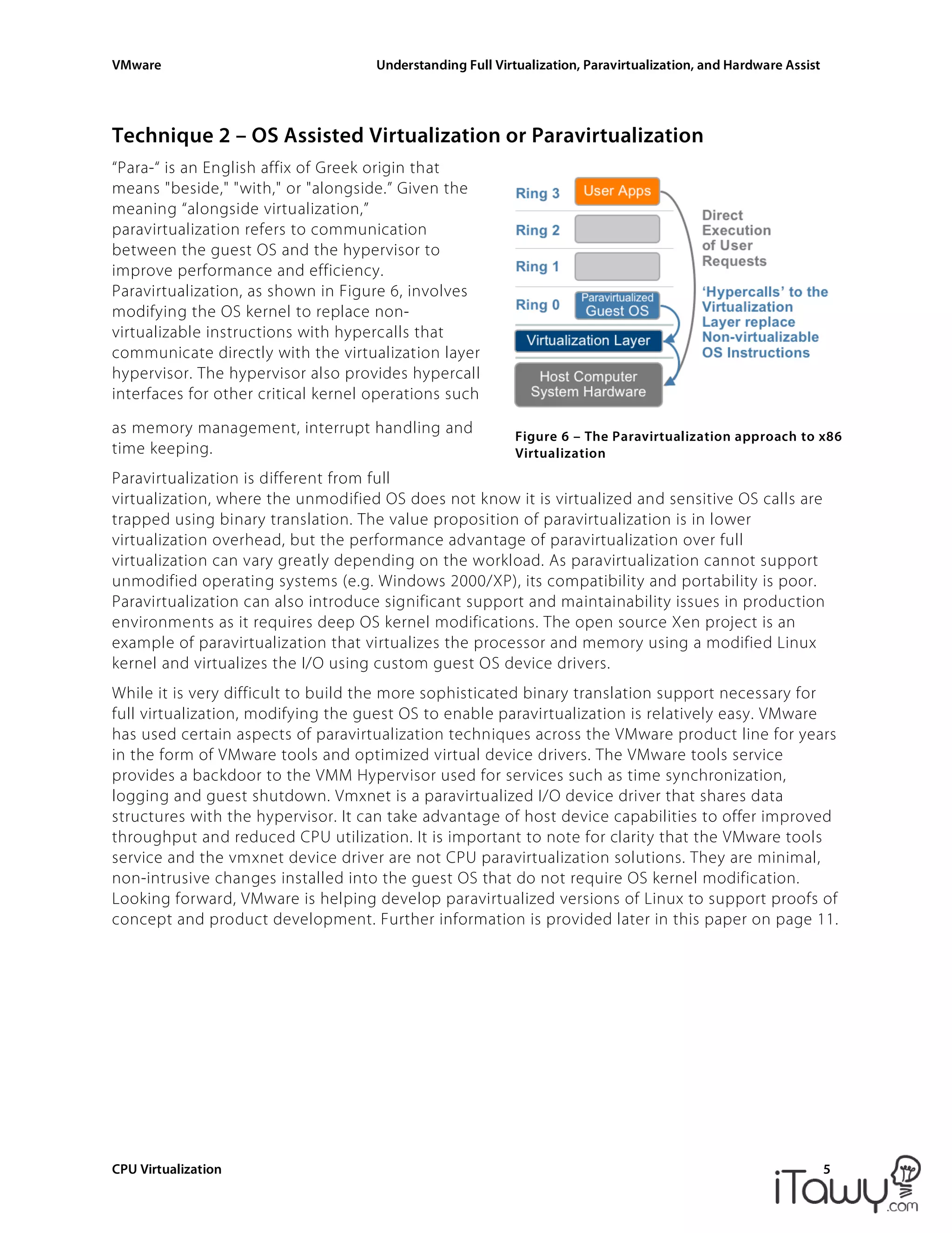 VMware Understanding Full Virtualization, Paravirtualization, and Hardware Assist
CPU Virtualization 5
Figure 6 – The Paravirtualization approach to x86
Virtualization
Technique 2 – OS Assisted Virtualization or Paravirtualization
“Para-“ is an English affix of Greek origin that
means "beside," "with," or "alongside.” Given the
meaning “alongside virtualization,”
paravirtualization refers to communication
between the guest OS and the hypervisor to
improve performance and efficiency.
Paravirtualization, as shown in Figure 6, involves
modifying the OS kernel to replace non-
virtualizable instructions with hypercalls that
communicate directly with the virtualization layer
hypervisor. The hypervisor also provides hypercall
interfaces for other critical kernel operations such
as memory management, interrupt handling and
time keeping.
Paravirtualization is different from full
virtualization, where the unmodified OS does not know it is virtualized and sensitive OS calls are
trapped using binary translation. The value proposition of paravirtualization is in lower
virtualization overhead, but the performance advantage of paravirtualization over full
virtualization can vary greatly depending on the workload. As paravirtualization cannot support
unmodified operating systems (e.g. Windows 2000/XP), its compatibility and portability is poor.
Paravirtualization can also introduce significant support and maintainability issues in production
environments as it requires deep OS kernel modifications. The open source Xen project is an
example of paravirtualization that virtualizes the processor and memory using a modified Linux
kernel and virtualizes the I/O using custom guest OS device drivers.
While it is very difficult to build the more sophisticated binary translation support necessary for
full virtualization, modifying the guest OS to enable paravirtualization is relatively easy. VMware
has used certain aspects of paravirtualization techniques across the VMware product line for years
in the form of VMware tools and optimized virtual device drivers. The VMware tools service
provides a backdoor to the VMM Hypervisor used for services such as time synchronization,
logging and guest shutdown. Vmxnet is a paravirtualized I/O device driver that shares data
structures with the hypervisor. It can take advantage of host device capabilities to offer improved
throughput and reduced CPU utilization. It is important to note for clarity that the VMware tools
service and the vmxnet device driver are not CPU paravirtualization solutions. They are minimal,
non-intrusive changes installed into the guest OS that do not require OS kernel modification.
Looking forward, VMware is helping develop paravirtualized versions of Linux to support proofs of
concept and product development. Further information is provided later in this paper on page 11.
 
