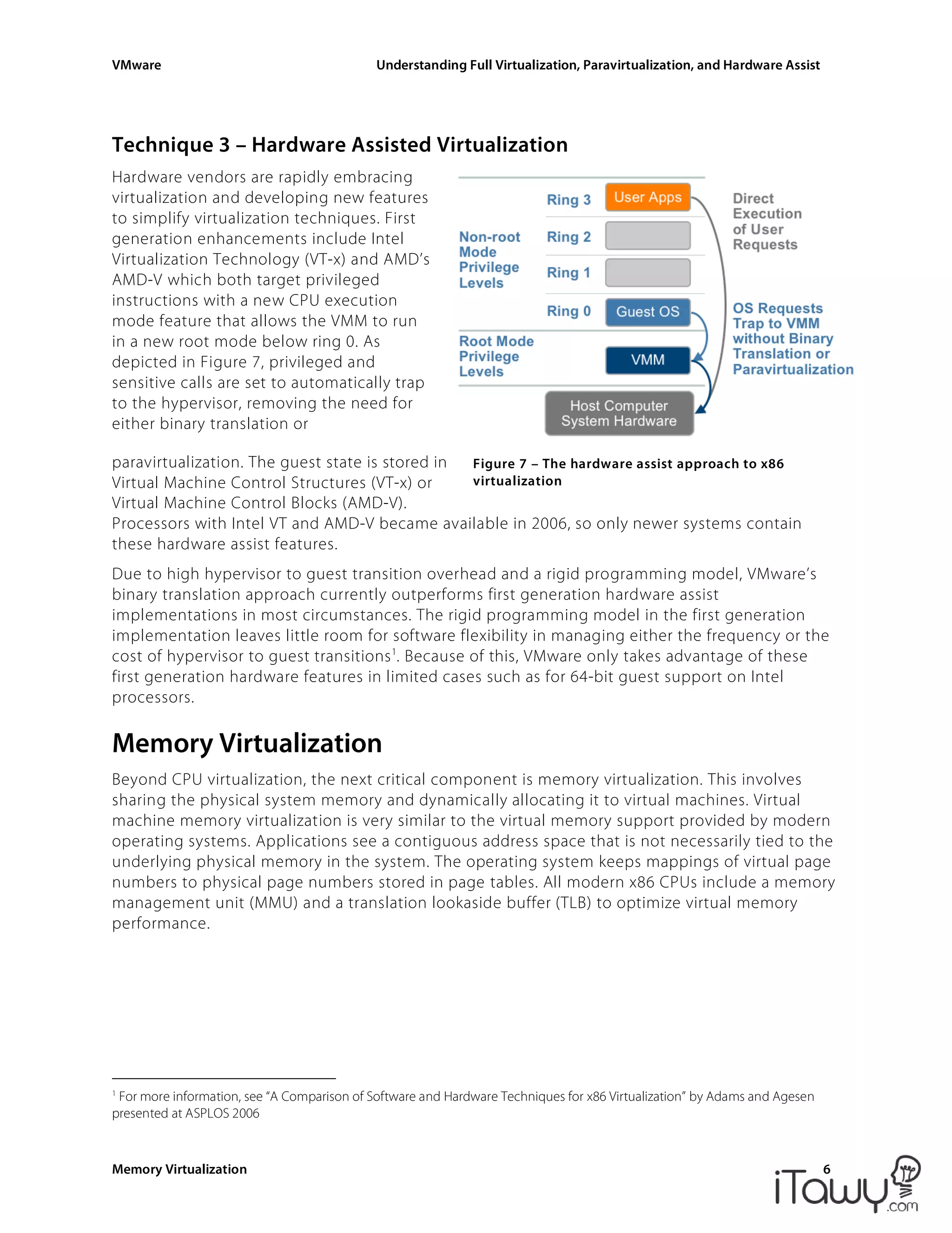 VMware Understanding Full Virtualization, Paravirtualization, and Hardware Assist
Memory Virtualization 6
Figure 7 – The hardware assist approach to x86
virtualization
Technique 3 – Hardware Assisted Virtualization
Hardware vendors are rapidly embracing
virtualization and developing new features
to simplify virtualization techniques. First
generation enhancements include Intel
Virtualization Technology (VT-x) and AMD’s
AMD-V which both target privileged
instructions with a new CPU execution
mode feature that allows the VMM to run
in a new root mode below ring 0. As
depicted in Figure 7, privileged and
sensitive calls are set to automatically trap
to the hypervisor, removing the need for
either binary translation or
paravirtualization. The guest state is stored in
Virtual Machine Control Structures (VT-x) or
Virtual Machine Control Blocks (AMD-V).
Processors with Intel VT and AMD-V became available in 2006, so only newer systems contain
these hardware assist features.
Due to high hypervisor to guest transition overhead and a rigid programming model, VMware’s
binary translation approach currently outperforms first generation hardware assist
implementations in most circumstances. The rigid programming model in the first generation
implementation leaves little room for software flexibility in managing either the frequency or the
cost of hypervisor to guest transitions1
. Because of this, VMware only takes advantage of these
first generation hardware features in limited cases such as for 64-bit guest support on Intel
processors.
Memory Virtualization
Beyond CPU virtualization, the next critical component is memory virtualization. This involves
sharing the physical system memory and dynamically allocating it to virtual machines. Virtual
machine memory virtualization is very similar to the virtual memory support provided by modern
operating systems. Applications see a contiguous address space that is not necessarily tied to the
underlying physical memory in the system. The operating system keeps mappings of virtual page
numbers to physical page numbers stored in page tables. All modern x86 CPUs include a memory
management unit (MMU) and a translation lookaside buffer (TLB) to optimize virtual memory
performance.
1
For more information, see “A Comparison of Software and Hardware Techniques for x86 Virtualization” by Adams and Agesen
presented at ASPLOS 2006
 
