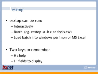esxtop can be run:Interactively Batch  (eg. esxtop -a -b > analysis.csv)Load batch into windows perfmon or MS ExcelTwo keys to rememberH : helpF : fields to displayesxtop