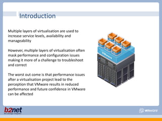 IntroductionMultiple layers of virtualisation are used to increase service levels, availability and manageabilityHowever, multiple layers of virtualisation often mask performance and configuration issues making it more of a challenge to troubleshoot and correctThe worst out come is that performance issues after a virtualisation project lead to the perception that VMware results in reduced performance and future confidence in VMware can be affected