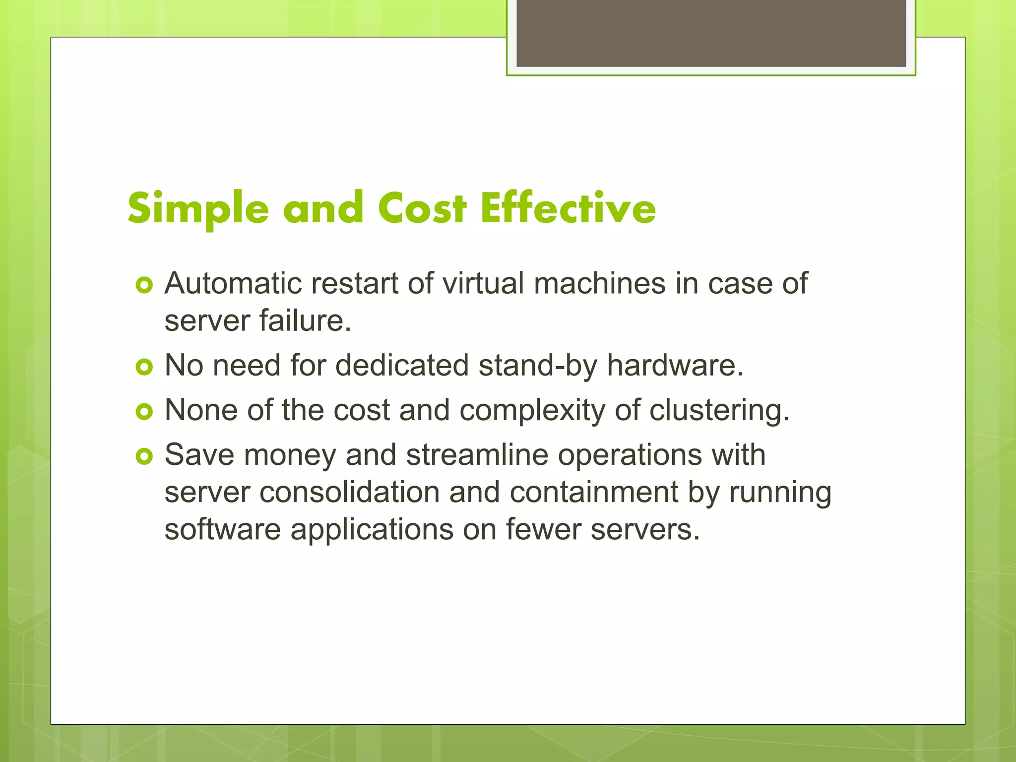Simple and Cost Effective
 Automatic restart of virtual machines in case of
server failure.
 No need for dedicated stand-by hardware.
 None of the cost and complexity of clustering.
 Save money and streamline operations with
server consolidation and containment by running
software applications on fewer servers.
 