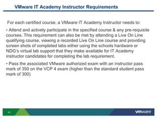 VMware IT Academy Instructor Requirements
For each certified course, a VMware IT Academy Instructor needs to:
• Attend and actively participate in the specified course & any pre-requisite
courses. This requirement can also be met by attending a Live On Line
qualifying course, viewing a recorded Live On Line course and providing
screen shots of completed labs either using the schools hardware or
NDG’s virtual lab support that they make available for IT Academy
instructor candidates for completing the lab requirement.
• Pass the associated VMware authorized exam with an instructor pass
mark of 350 on the VCP 4 exam (higher than the standard student pass
mark of 300)
43
 