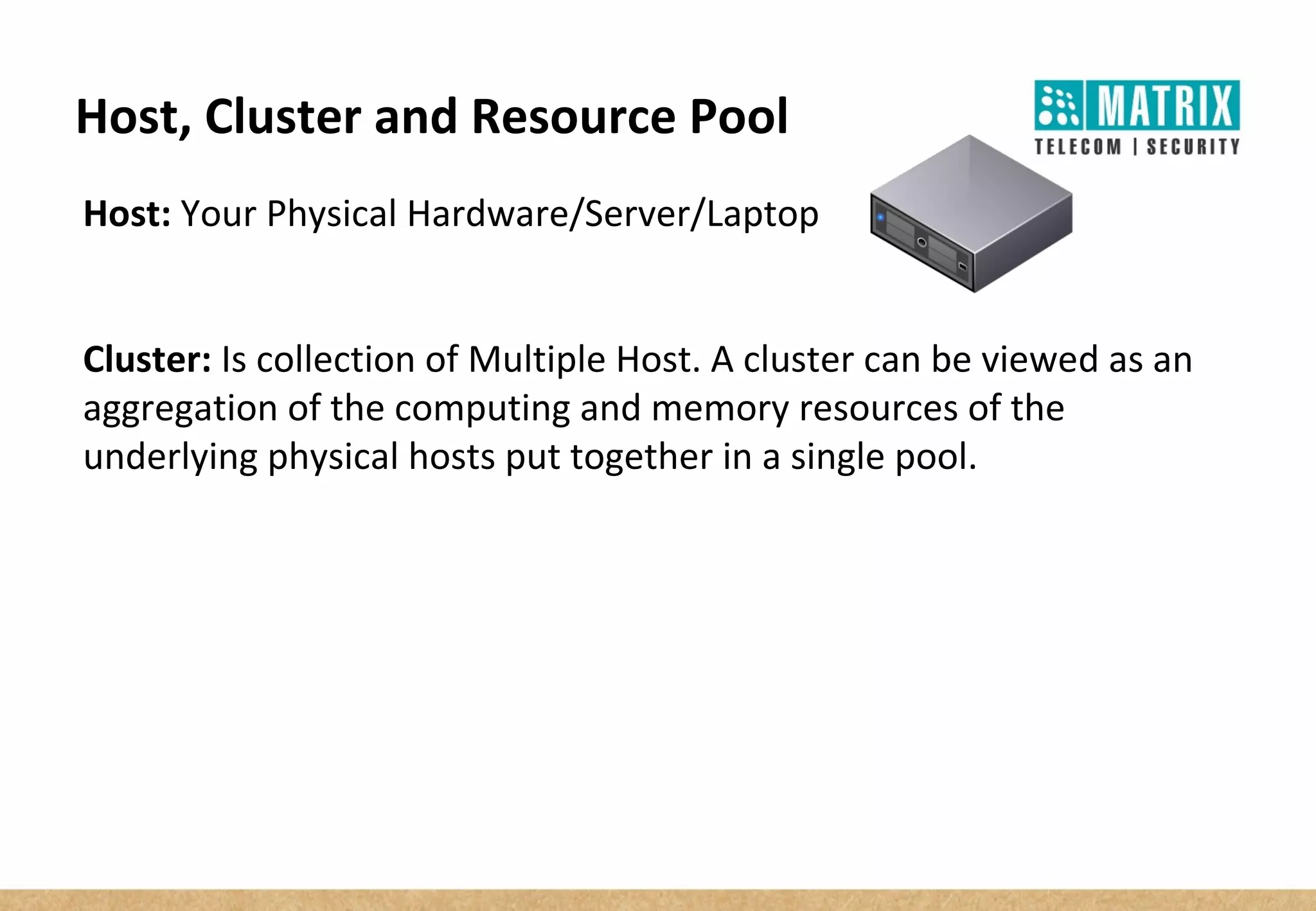 Host, Cluster and Resource Pool
Host: Your Physical Hardware/Server/Laptop
Cluster: Is collection of Multiple Host. A cluster can be viewed as an
aggregation of the computing and memory resources of the
underlying physical hosts put together in a single pool.
 