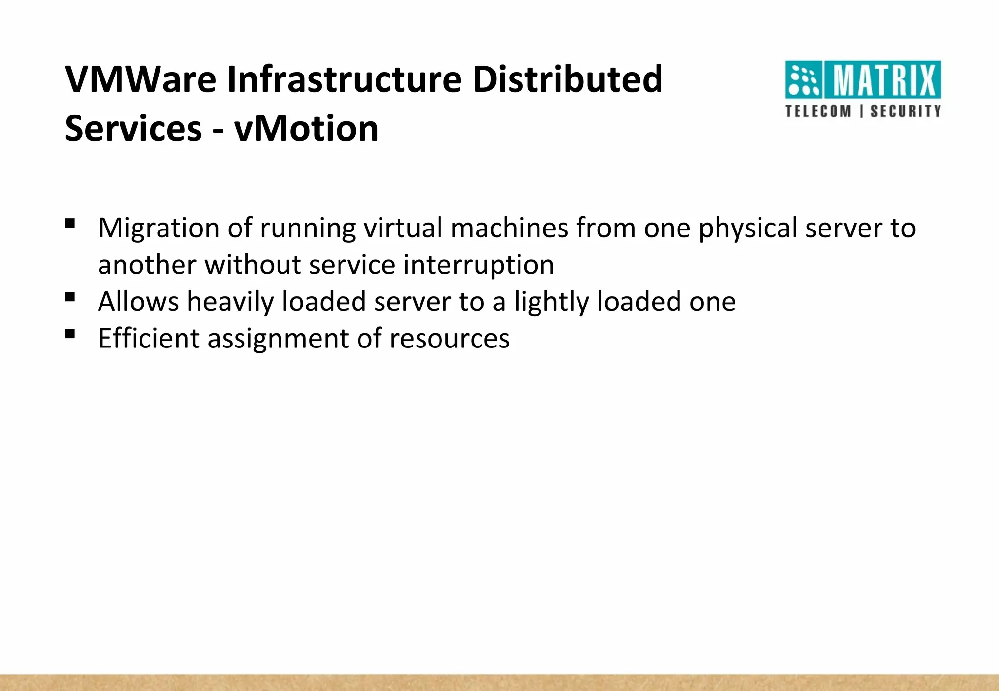 VMWare Infrastructure Distributed
Services - vMotion
 Migration of running virtual machines from one physical server to
another without service interruption
 Allows heavily loaded server to a lightly loaded one
 Efficient assignment of resources
 