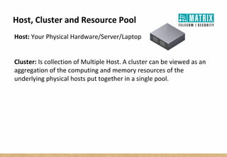 Host, Cluster and Resource Pool
Host: Your Physical Hardware/Server/Laptop
Cluster: Is collection of Multiple Host. A cluster can be viewed as an
aggregation of the computing and memory resources of the
underlying physical hosts put together in a single pool.
 