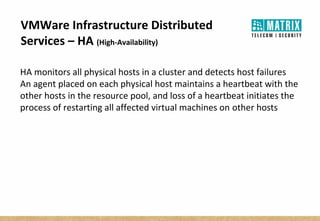 VMWare Infrastructure Distributed
Services – HA (High-Availability)
HA monitors all physical hosts in a cluster and detects host failures
An agent placed on each physical host maintains a heartbeat with the
other hosts in the resource pool, and loss of a heartbeat initiates the
process of restarting all affected virtual machines on other hosts
 