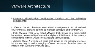VMware Architecture
• VMware’s virtualization architecture consists of the following
components:
- vCenter Server: Provides centralized management for virtualized
environments, allowing admins to monitor, configure and control VMs.
- ESXi: VMware ESXi, also called VMware ESXi Server, is a bare-metal
hypervisor developed by VMware for vSphere. ESXi is one of the primary
components in the VMware infrastructure software suite.
- vSphere Client: A web-based client that serves as the primary interface
for connecting to and managing vCenter instances. Enables users to
interact with vCenter Server and ESXi.
 