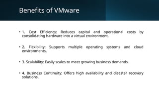 Benefits of VMware
• 1. Cost Efficiency: Reduces capital and operational costs by
consolidating hardware into a virtual environment.
• 2. Flexibility: Supports multiple operating systems and cloud
environments.
• 3. Scalability: Easily scales to meet growing business demands.
• 4. Business Continuity: Offers high availability and disaster recovery
solutions.
 