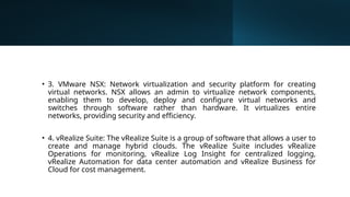 • 3. VMware NSX: Network virtualization and security platform for creating
virtual networks. NSX allows an admin to virtualize network components,
enabling them to develop, deploy and configure virtual networks and
switches through software rather than hardware. It virtualizes entire
networks, providing security and efficiency.
• 4. vRealize Suite: The vRealize Suite is a group of software that allows a user to
create and manage hybrid clouds. The vRealize Suite includes vRealize
Operations for monitoring, vRealize Log Insight for centralized logging,
vRealize Automation for data center automation and vRealize Business for
Cloud for cost management.
 