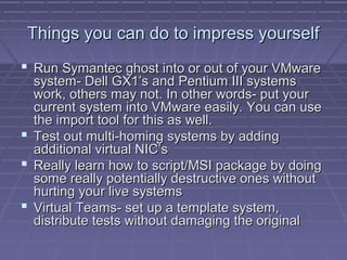 Things you can do to impress yourself
 Run Symantec ghost into or out of your VMware
  system- Dell GX1’s and Pentium III systems
  work, others may not. In other words- put your
  current system into VMware easily. You can use
  the import tool for this as well.
 Test out multi-homing systems by adding
  additional virtual NIC’s
 Really learn how to script/MSI package by doing
  some really potentially destructive ones without
  hurting your live systems
 Virtual Teams- set up a template system,
  distribute tests without damaging the original
 