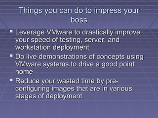 Things you can do to impress your
                boss
 Leverage VMware to drastically improve
  your speed of testing, server, and
  workstation deployment
 Do live demonstrations of concepts using
  VMware systems to drive a good point
  home
 Reduce your wasted time by pre-
  configuring images that are in various
  stages of deployment
 