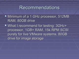 Recommendations
 Minimum of a 1 GHz processor, 512MB
  RAM, 80GB drive
 What I recommend for testing: 3GHz+
  processor, 1GB+ RAM, 15k RPM SCSI
  purely for live VMware systems, 80GB
  drive for image storage
 