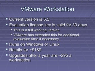 VMware Workstation
 Current version is 5.5
 Evaluation license key is valid for 30 days
   This is a full working version
   VMware has extended this for additional
    evaluation time if necessary
 Runs on Windows or Linux
 Retails for ~$189
 Upgrades after a year are ~$95 a
 workstation
 