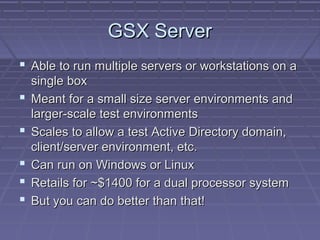 GSX Server
 Able to run multiple servers or workstations on a
    single box
   Meant for a small size server environments and
    larger-scale test environments
   Scales to allow a test Active Directory domain,
    client/server environment, etc.
   Can run on Windows or Linux
   Retails for ~$1400 for a dual processor system
   But you can do better than that!
 