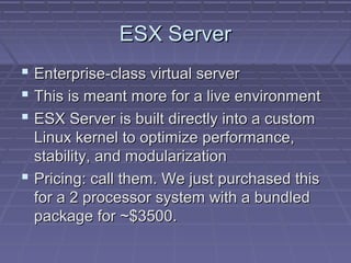 ESX Server
 Enterprise-class virtual server
 This is meant more for a live environment
 ESX Server is built directly into a custom
  Linux kernel to optimize performance,
  stability, and modularization
 Pricing: call them. We just purchased this
  for a 2 processor system with a bundled
  package for ~$3500.
 