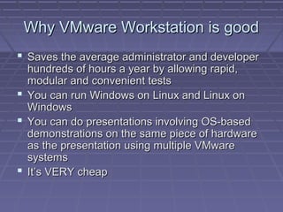 Why VMware Workstation is good
 Saves the average administrator and developer
  hundreds of hours a year by allowing rapid,
  modular and convenient tests
 You can run Windows on Linux and Linux on
  Windows
 You can do presentations involving OS-based
  demonstrations on the same piece of hardware
  as the presentation using multiple VMware
  systems
 It’s VERY cheap
 