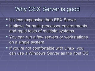Why GSX Server is good
 It’s less expensive than ESX Server
 It allows for multi-processor environments
  and rapid tests of multiple systems
 You can run a few servers or workstations
  on a single system
 If you’re not comfortable with Linux, you
  can use a Windows Server as the host OS
 