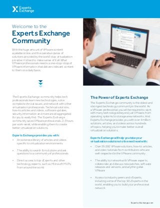 The Experts Exchange community helps tech
professionals learn new technologies, solve
complex technical issues, and network with other
virtualization professionals. Technical solutions,
how-to articles and videos, software updates,
security information and more are all aggregated
for you to easily find. The Experts Exchange
community saves VMware professionals, 2-3 hours
per work-week, while enabling them to create
better virtualization solutions.
•	 An extensive library of articles and videos
specific to virtualization environments
•	 The ability to search for solutions and ask
questions to a community of professionals
•	 Direct access to top vExperts and other
technology experts, such as Microsoft MVPs,
from around the world
Experts Exchange provides you with:
With the huge amount of VMware content
available online, and the overabundance of
solutions provided by the world’s top virtualization
provider, it is hard to make sense of it all. What
VMware professionals need is a one-stop-shop of
VMware information, that delivers relevant content
to them on a daily basis.
The Power of Experts Exchange
The Experts Exchange community is the oldest and
strongest technology community in the world. As
a VMware professional, you will be required to work
with many technologies beyond just VMware, from
operating systems to storage area networks. And
Experts Exchange provides you with over 4 million
solutions, articles, and videos across hundreds
of topics, helping you to make better overall
virtualization solutions.
•	 Over 29,000 VMware solutions, how-to articles,
and video tutorials from contributors who are
well-respected in the VMware community
•	 The ability to network with VMware experts,
collaborate and discuss new patches, software
releases and versions, and anything else
VMware
•	 Access to industry peers and vExperts,
including some of the top 50 vExperts in the
world, enabling you to build your professional
network
Experts Exchange will help you take your
virtualization solutions to the next level with:
Experts-Exchange.com
Welcome to the
Experts Exchange
Community
 
