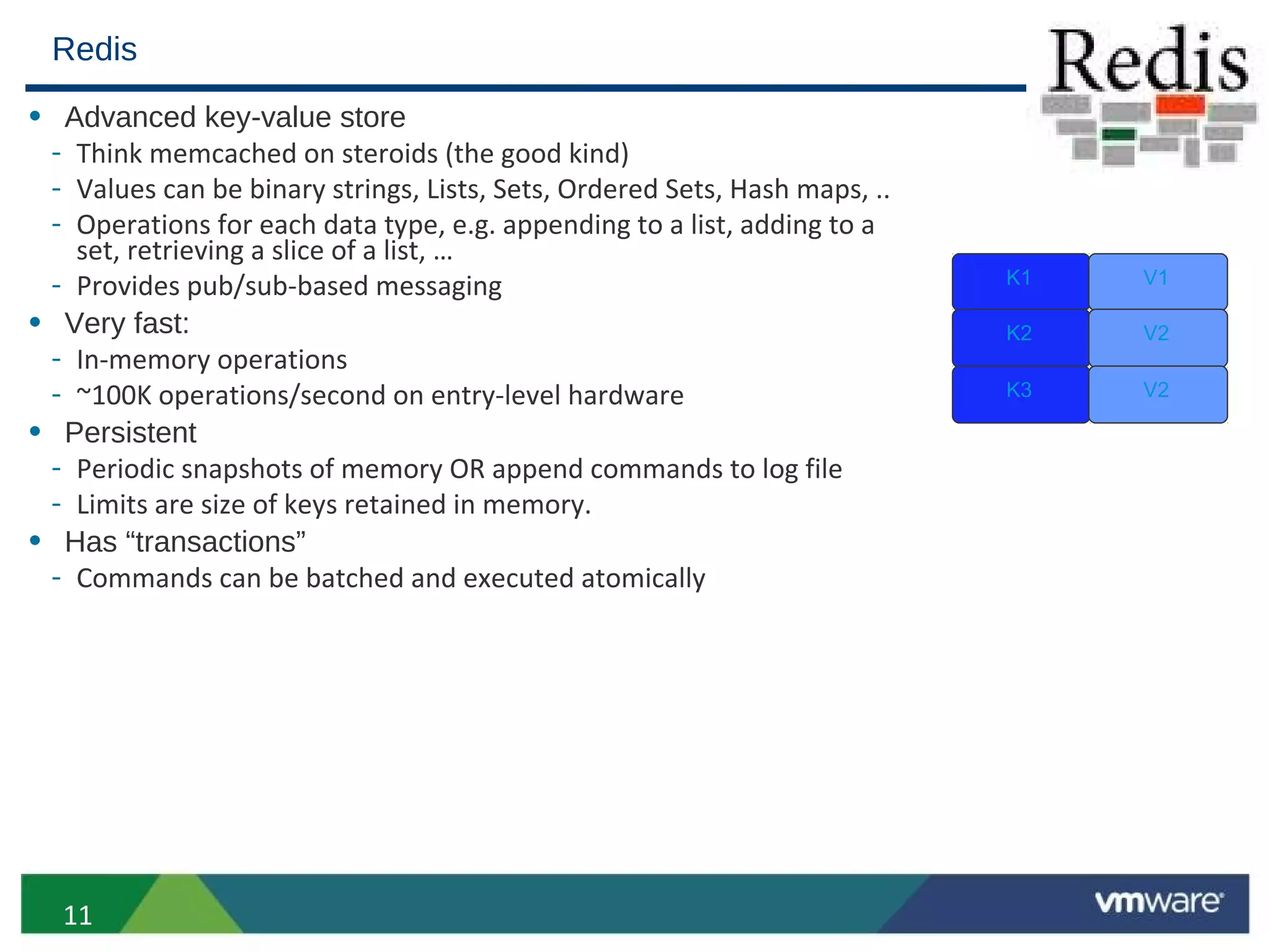 Redis
• Advanced key-value store
 - Think memcached on steroids (the good kind)
 - Values can be binary strings, Lists, Sets, Ordered Sets, Hash maps, ..
 - Operations for each data type, e.g. appending to a list, adding to a
   set, retrieving a slice of a list, …
 - Provides pub/sub-based messaging                                         K1   V1

• Very fast:                                                                K2   V2
 - In-memory operations
 - ~100K operations/second on entry-level hardware                          K3   V2

• Persistent
 - Periodic snapshots of memory OR append commands to log file
 - Limits are size of keys retained in memory.
• Has “transactions”
 - Commands can be batched and executed atomically




  11
 