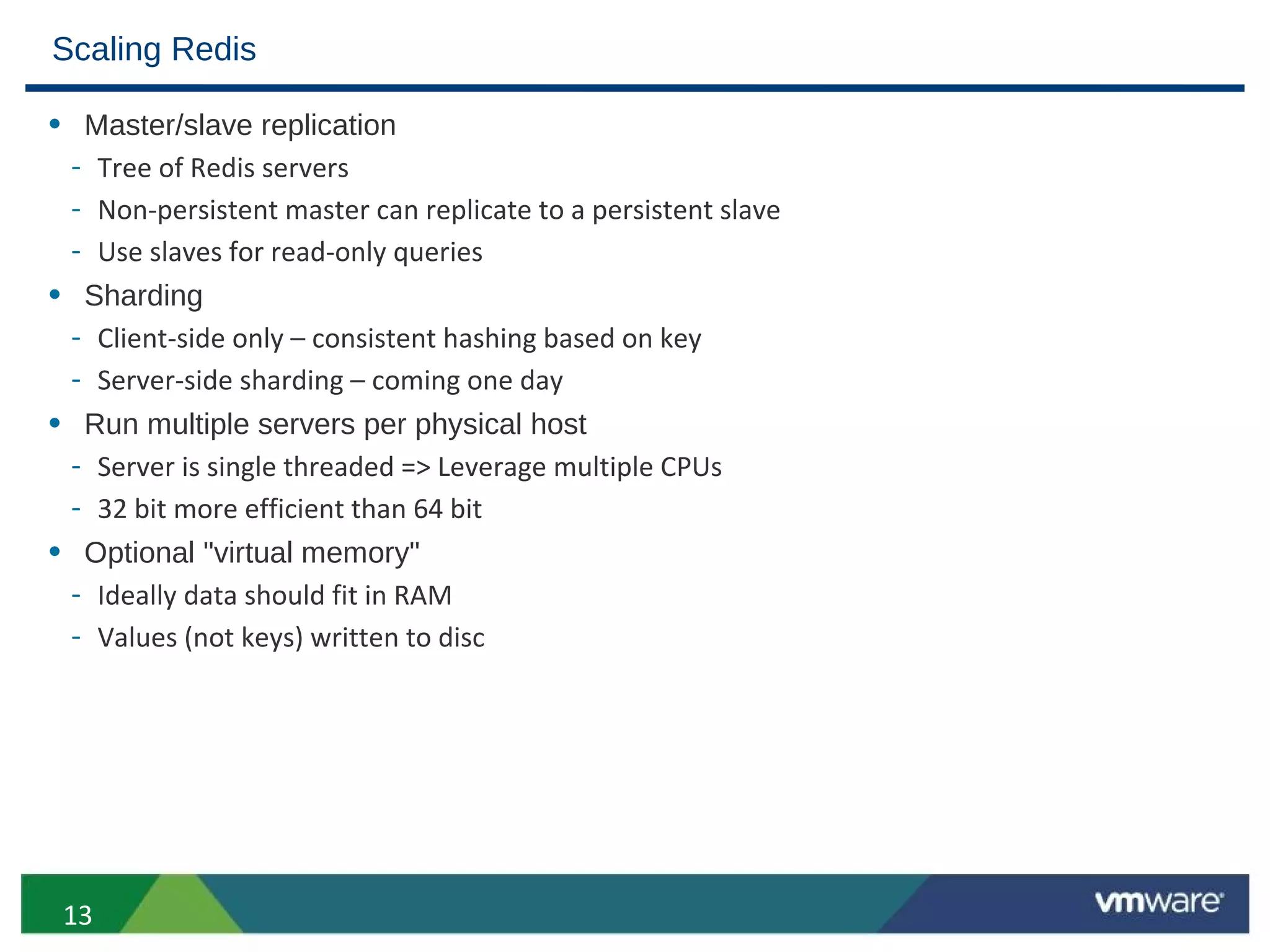 Scaling Redis

• Master/slave replication
 - Tree of Redis servers
 - Non-persistent master can replicate to a persistent slave
 - Use slaves for read-only queries
• Sharding
 - Client-side only – consistent hashing based on key
 - Server-side sharding – coming one day
• Run multiple servers per physical host
 - Server is single threaded => Leverage multiple CPUs
 - 32 bit more efficient than 64 bit
• Optional "virtual memory"
 - Ideally data should fit in RAM
 - Values (not keys) written to disc




 13
 