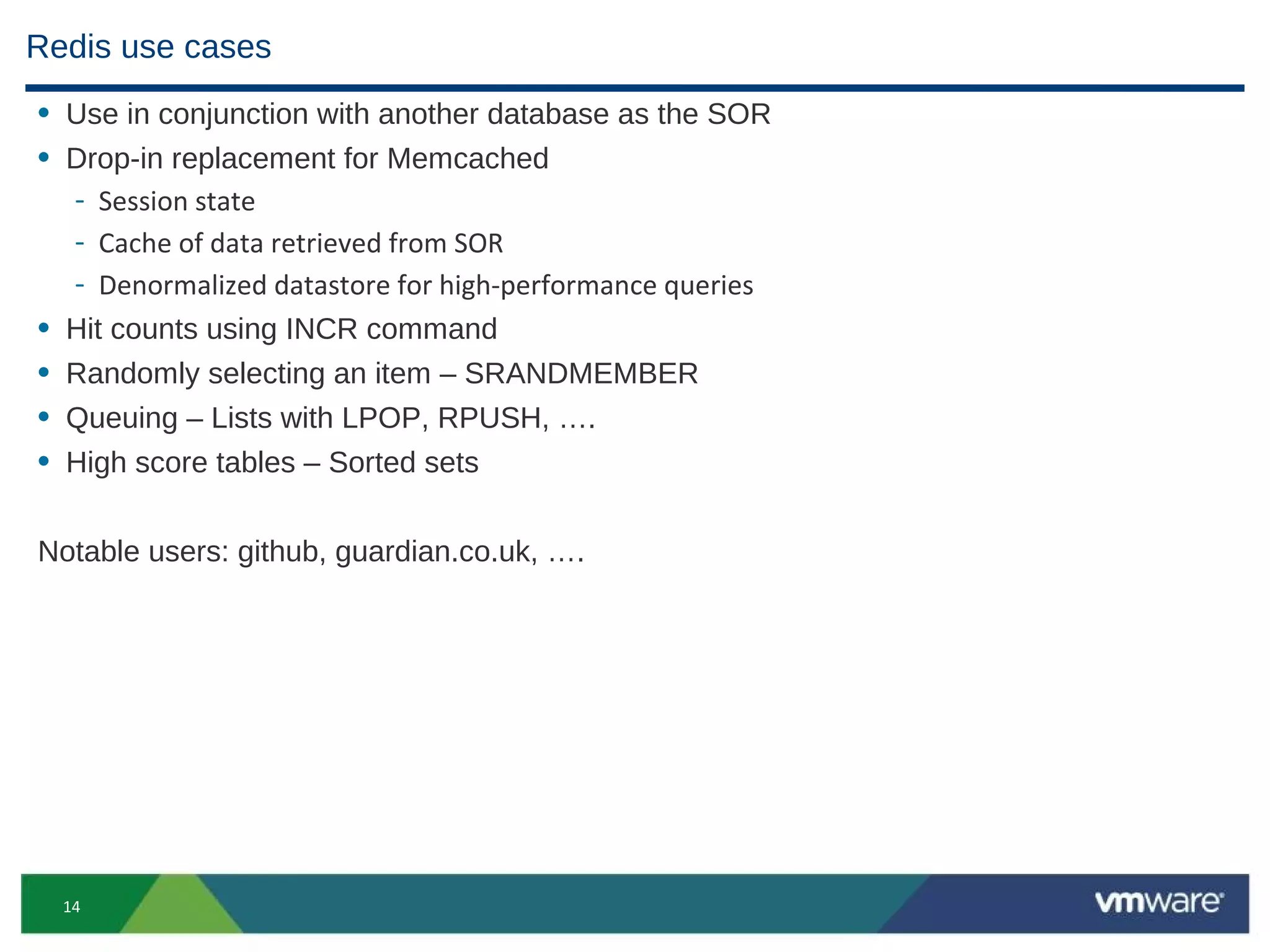 Redis use cases
• Use in conjunction with another database as the SOR
• Drop-in replacement for Memcached
  - Session state
  - Cache of data retrieved from SOR
  - Denormalized datastore for high-performance queries
• Hit counts using INCR command
• Randomly selecting an item – SRANDMEMBER
• Queuing – Lists with LPOP, RPUSH, ….
• High score tables – Sorted sets

Notable users: github, guardian.co.uk, ….




  14
 