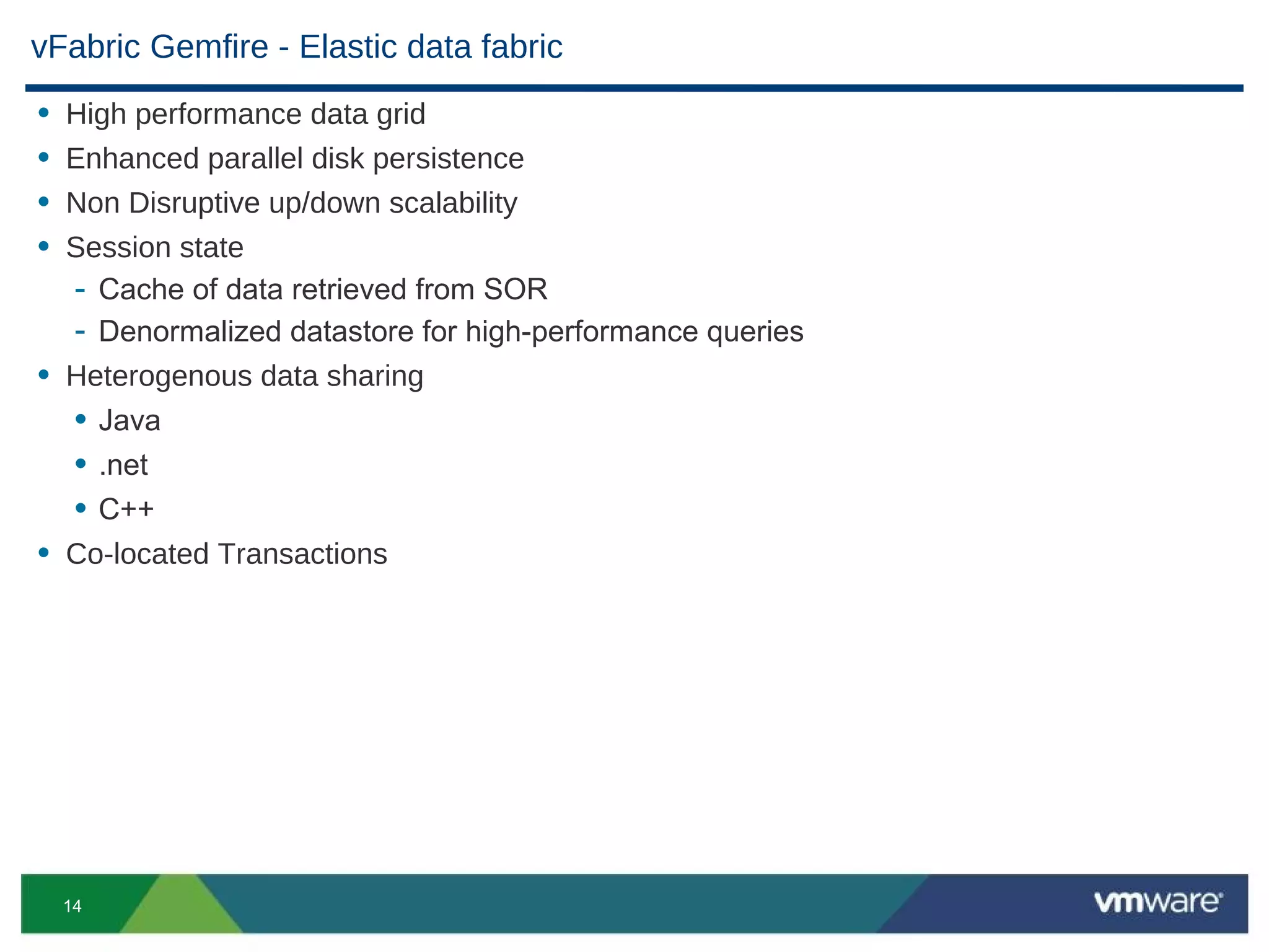 vFabric Gemfire - Elastic data fabric
• High performance data grid
• Enhanced parallel disk persistence
• Non Disruptive up/down scalability
• Session state
  - Cache of data retrieved from SOR
  - Denormalized datastore for high-performance queries
• Heterogenous data sharing
  • Java
  • .net
  • C++
• Co-located Transactions




    14
 
