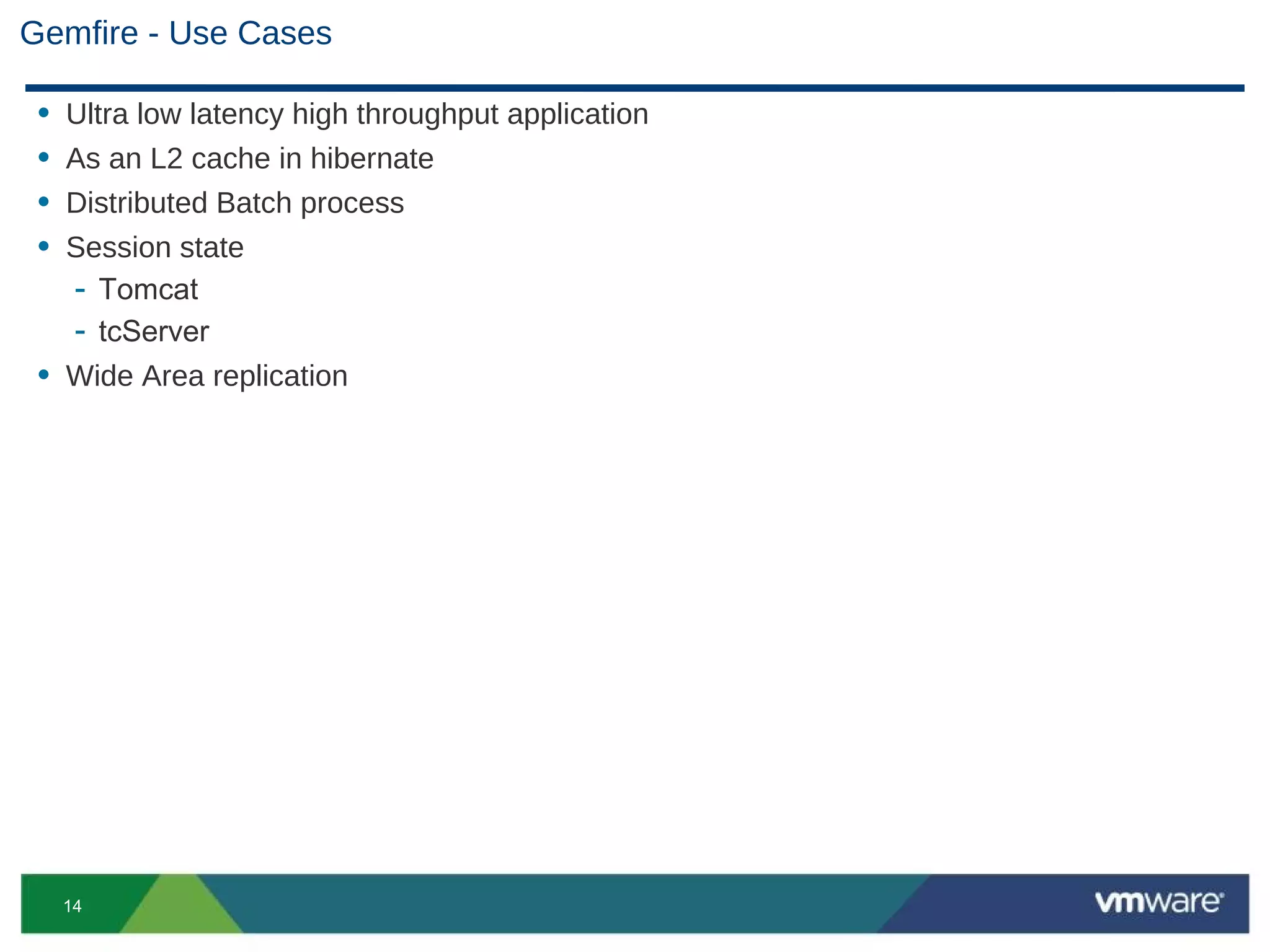 Gemfire - Use Cases

 • Ultra low latency high throughput application
 • As an L2 cache in hibernate
 • Distributed Batch process
 • Session state
   - Tomcat
   - tcServer
 • Wide Area replication




     14
 