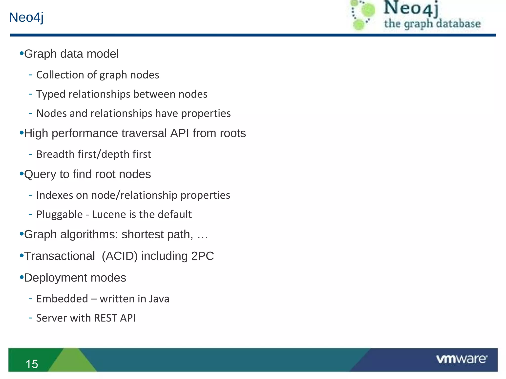Neo4j

 •Graph data model
  - Collection of graph nodes
  - Typed relationships between nodes
  - Nodes and relationships have properties
 •High performance traversal API from roots
  - Breadth first/depth first
 •Query to find root nodes
  - Indexes on node/relationship properties
  - Pluggable - Lucene is the default
 •Graph algorithms: shortest path, …
 •Transactional (ACID) including 2PC
 •Deployment modes
  - Embedded – written in Java
  - Server with REST API


  15
 