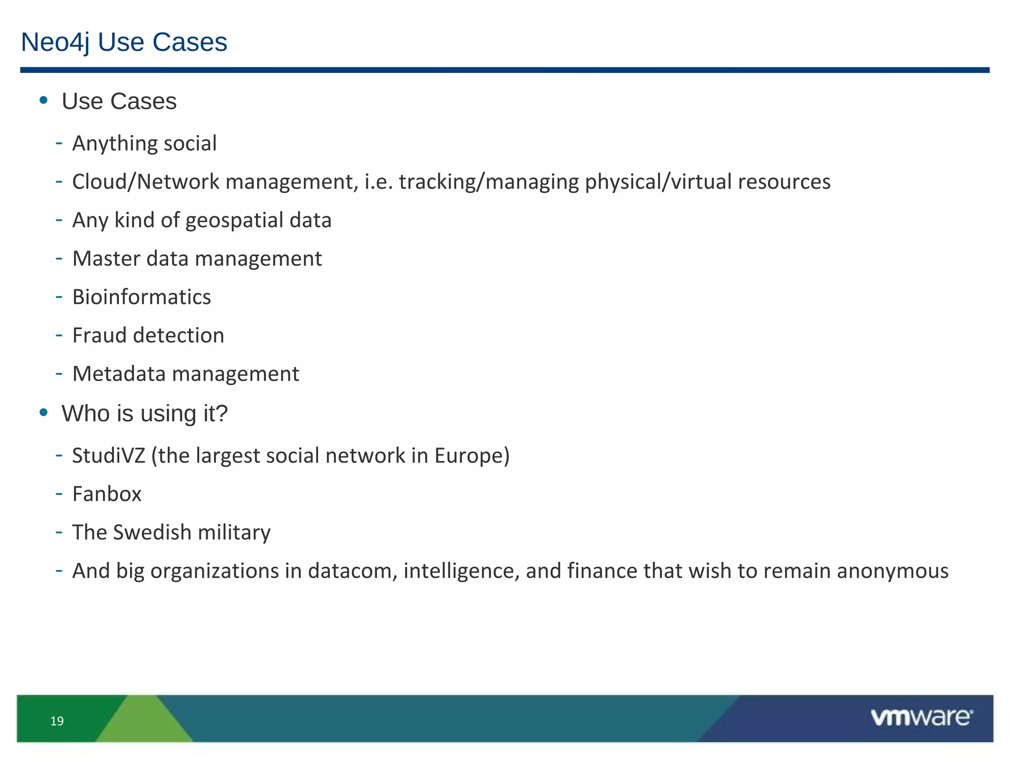 Neo4j Use Cases

 • Use Cases
  -    Anything social
  -    Cloud/Network management, i.e. tracking/managing physical/virtual resources
  -    Any kind of geospatial data
  -    Master data management
  -    Bioinformatics
  -    Fraud detection
  -    Metadata management
 • Who is using it?
  -    StudiVZ (the largest social network in Europe)
  -    Fanbox
  -    The Swedish military
  -    And big organizations in datacom, intelligence, and finance that wish to remain anonymous




  19
 