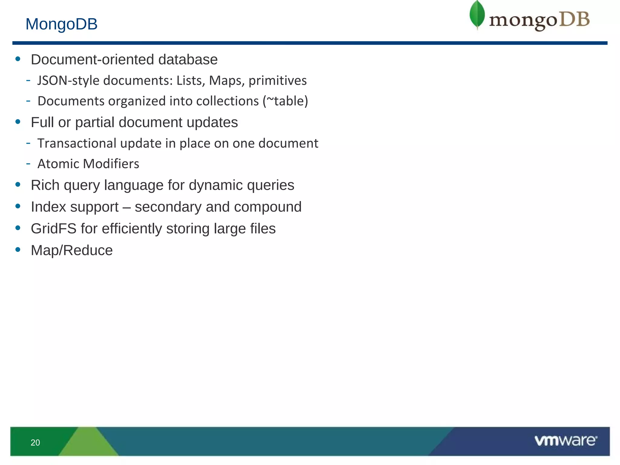 MongoDB

• Document-oriented database
  - JSON-style documents: Lists, Maps, primitives
  - Documents organized into collections (~table)
• Full or partial document updates
  - Transactional update in place on one document
  - Atomic Modifiers
• Rich query language for dynamic queries
• Index support – secondary and compound
• GridFS for efficiently storing large files
• Map/Reduce




  20
 