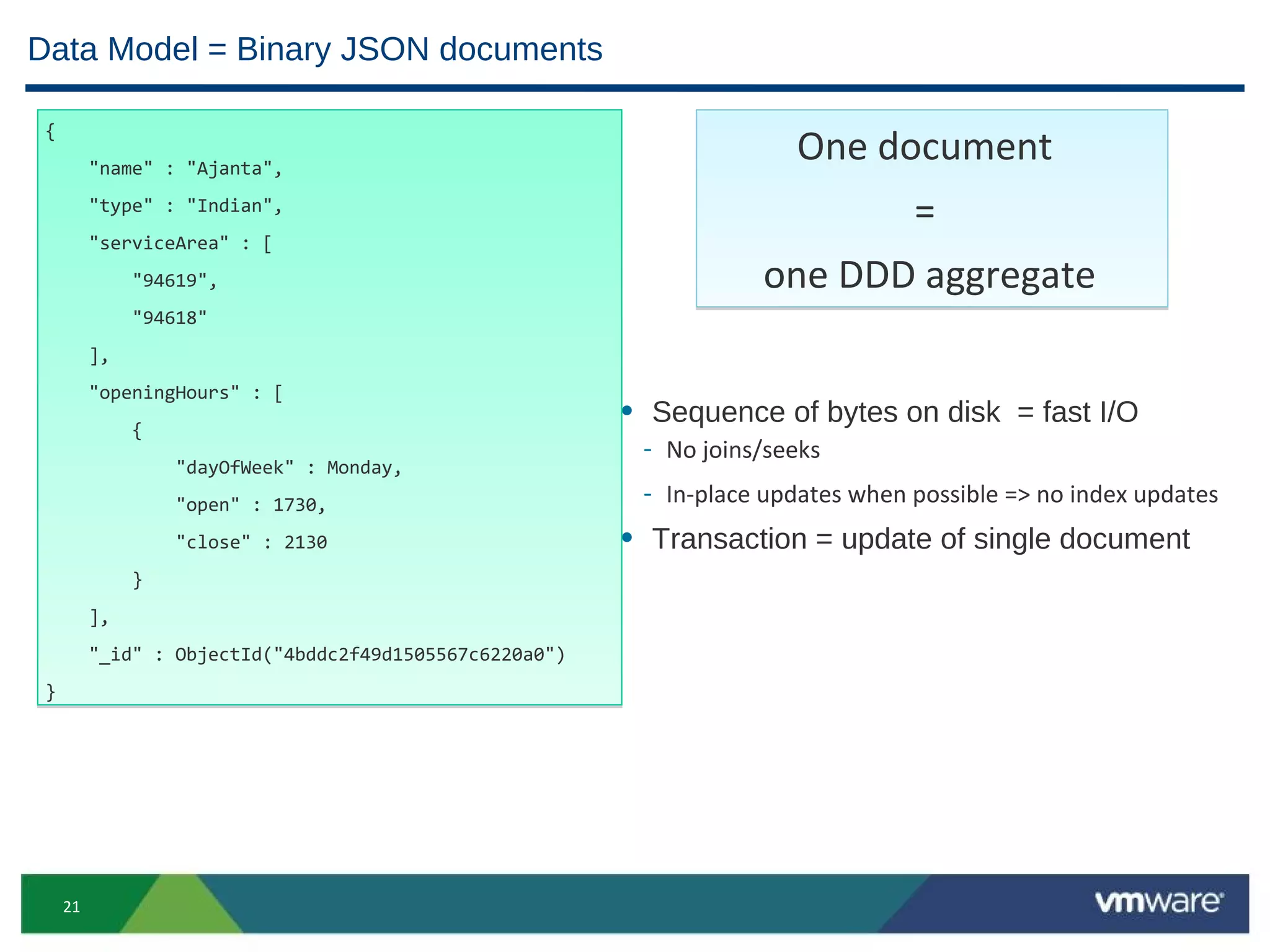 Data Model = Binary JSON documents

 {

          "name" : "Ajanta",
                                                                       One document
          "type" : "Indian",
                                                                             =
          "serviceArea" : [
               "94619",                                             one DDD aggregate
               "94618"
          ],

          "openingHours" : [
               {
                                                         • Sequence of bytes on disk = fast I/O
                                                          - No joins/seeks
                   "dayOfWeek" : Monday,

                   "open" : 1730,
                                                          - In-place updates when possible => no index updates
                   "close" : 2130                        • Transaction = update of single document
               }
          ],

          "_id" : ObjectId("4bddc2f49d1505567c6220a0")
 }




     21
 