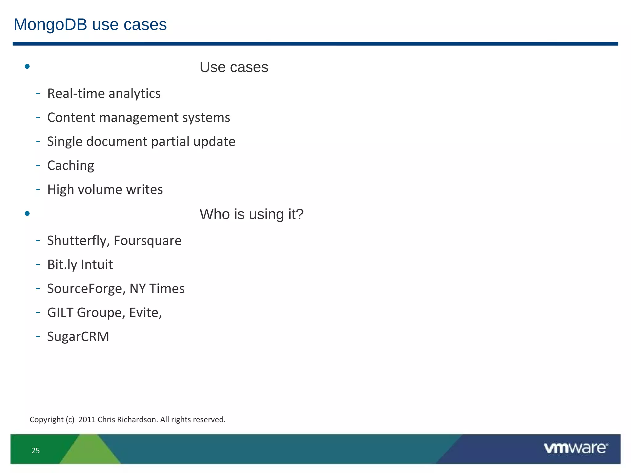 MongoDB use cases

 •                                                Use cases
     -    Real-time analytics
     -    Content management systems
     -    Single document partial update
     -    Caching
     -    High volume writes
 •                                                Who is using it?
     -    Shutterfly, Foursquare
     -    Bit.ly Intuit
     -    SourceForge, NY Times
     -    GILT Groupe, Evite,
     -    SugarCRM




 Copyright (c) 2011 Chris Richardson. All rights reserved.


     25
 