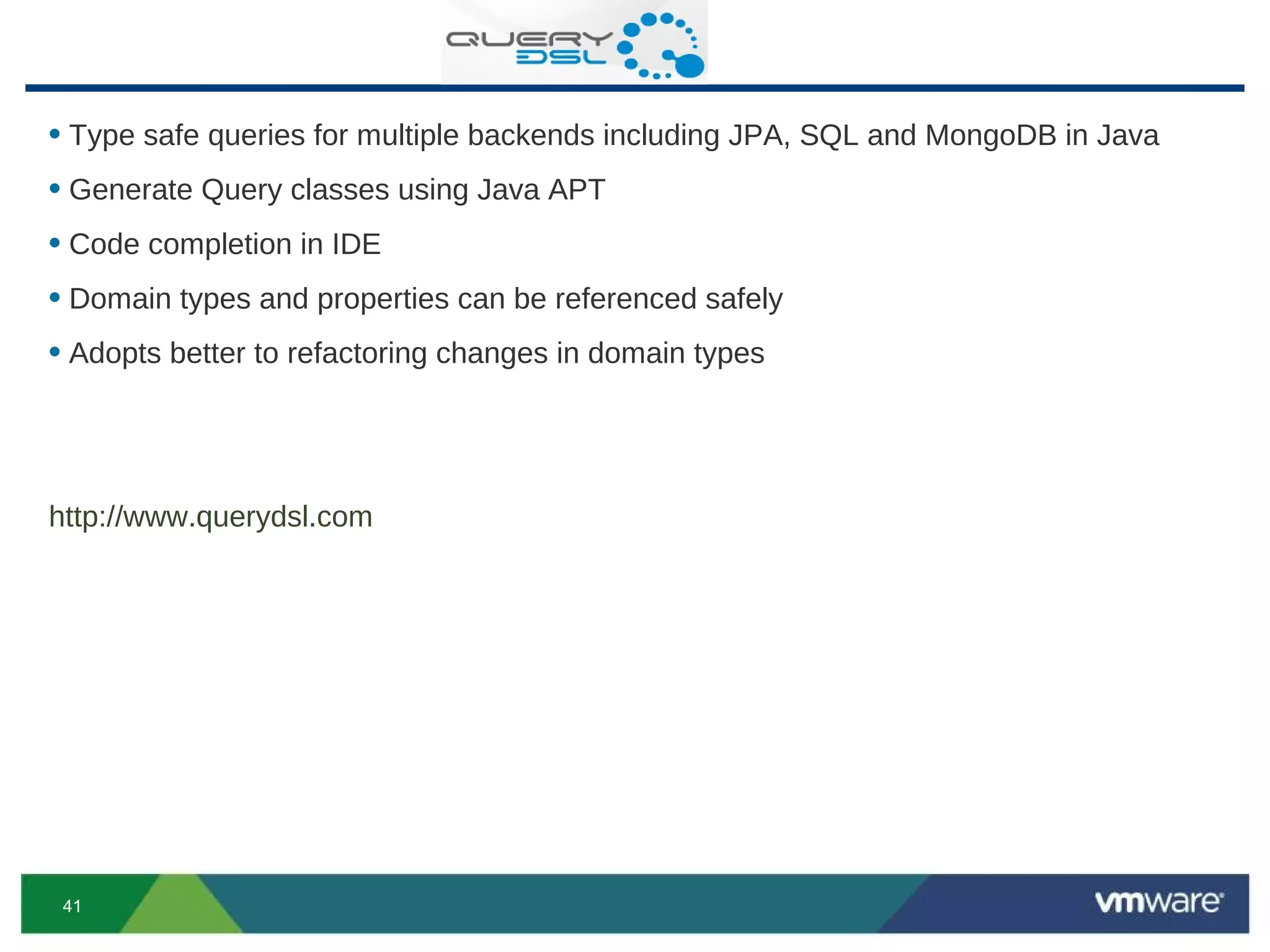 • Type safe queries for multiple backends including JPA, SQL and MongoDB in Java
• Generate Query classes using Java APT
• Code completion in IDE
• Domain types and properties can be referenced safely
• Adopts better to refactoring changes in domain types



http://www.querydsl.com




 41
 