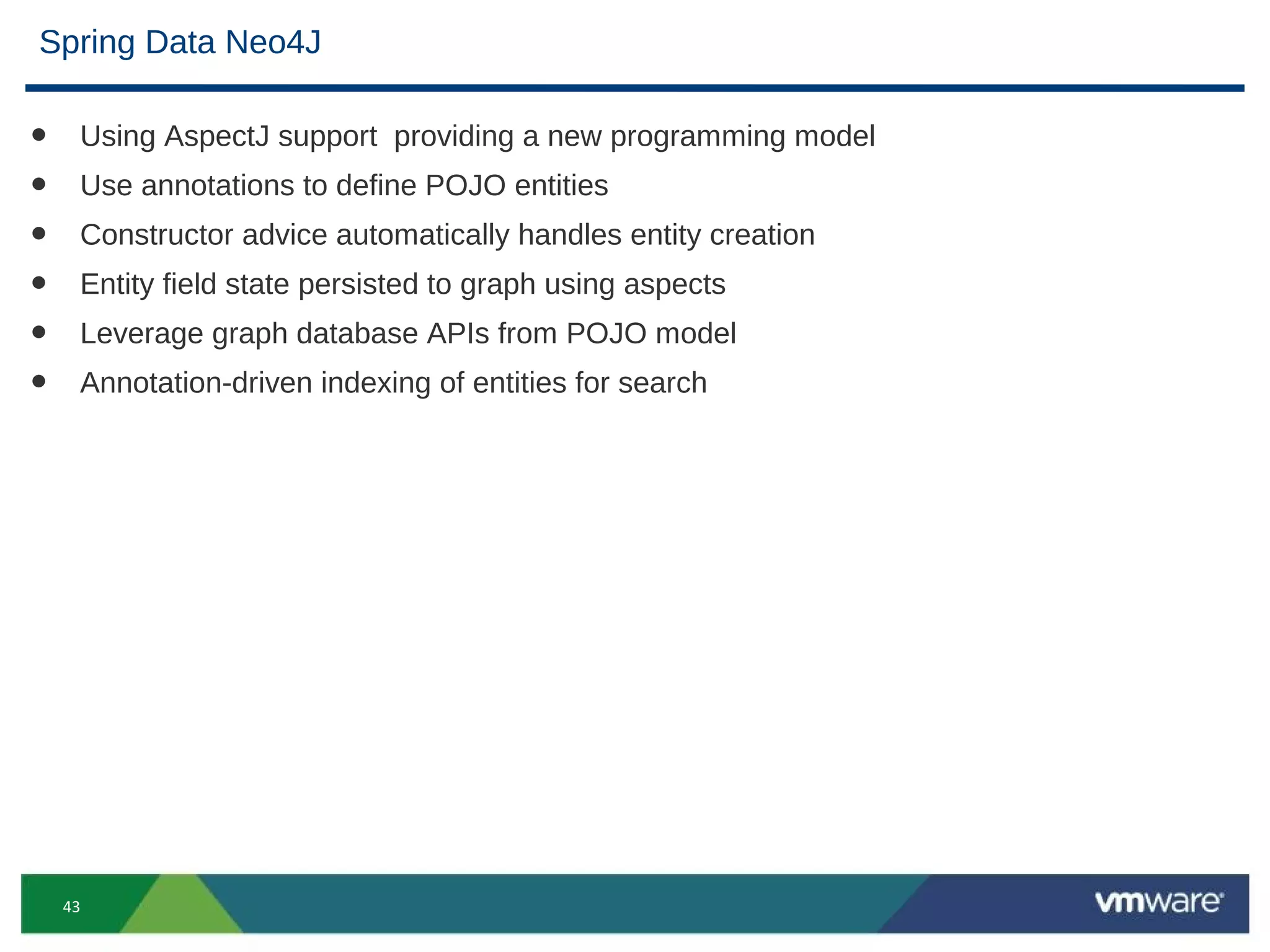 Spring Data Neo4J

•    Using AspectJ support providing a new programming model
•    Use annotations to define POJO entities
•    Constructor advice automatically handles entity creation
•    Entity field state persisted to graph using aspects
•    Leverage graph database APIs from POJO model
•    Annotation-driven indexing of entities for search




    43
 