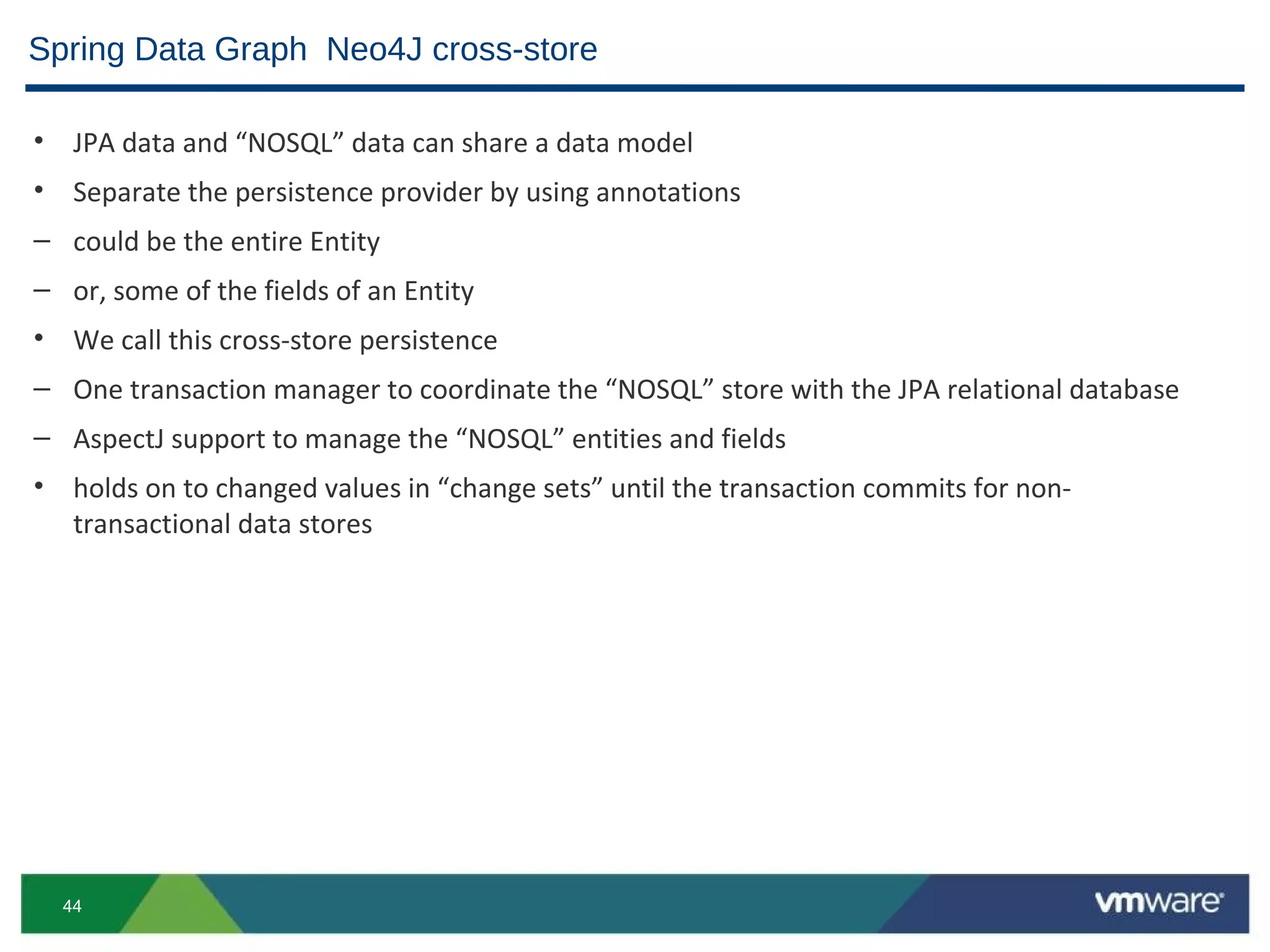Spring Data Graph Neo4J cross-store

• JPA data and “NOSQL” data can share a data model
• Separate the persistence provider by using annotations
– could be the entire Entity
– or, some of the fields of an Entity
• We call this cross-store persistence
– One transaction manager to coordinate the “NOSQL” store with the JPA relational database
– AspectJ support to manage the “NOSQL” entities and fields
• holds on to changed values in “change sets” until the transaction commits for non-
  transactional data stores




  44
 