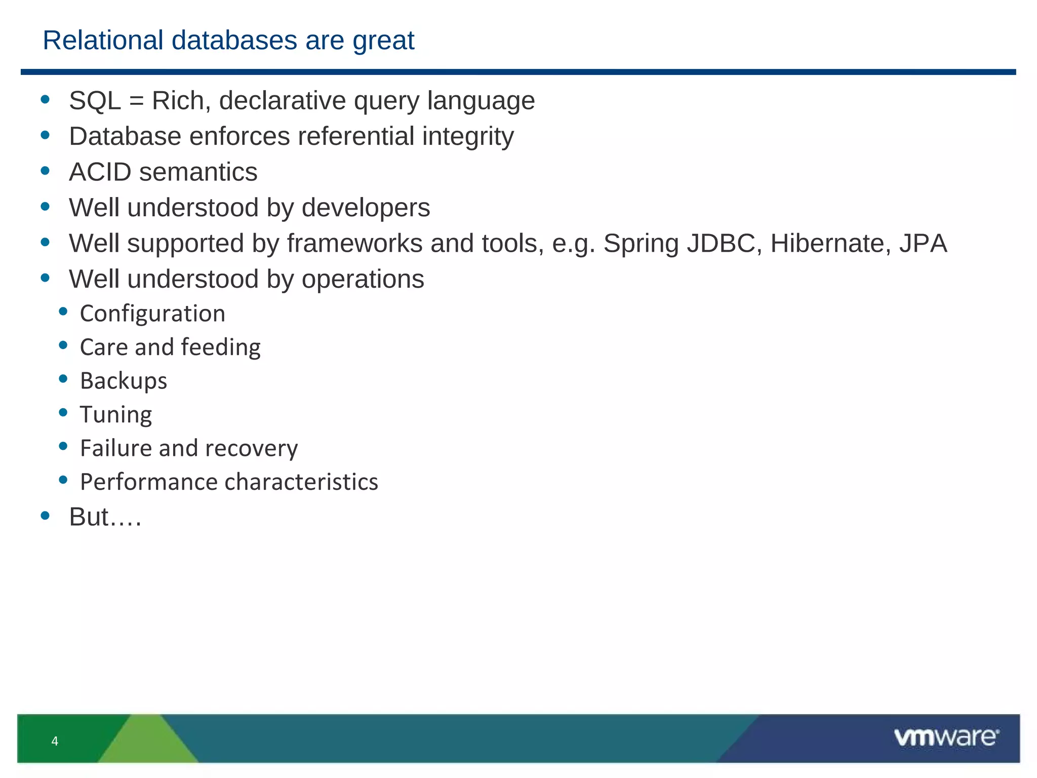 Relational databases are great

• SQL = Rich, declarative query language
• Database enforces referential integrity
• ACID semantics
• Well understood by developers
• Well supported by frameworks and tools, e.g. Spring JDBC, Hibernate, JPA
• Well understood by operations
 • Configuration
 • Care and feeding
 • Backups
 • Tuning
 • Failure and recovery
 • Performance characteristics
• But….




    4
 