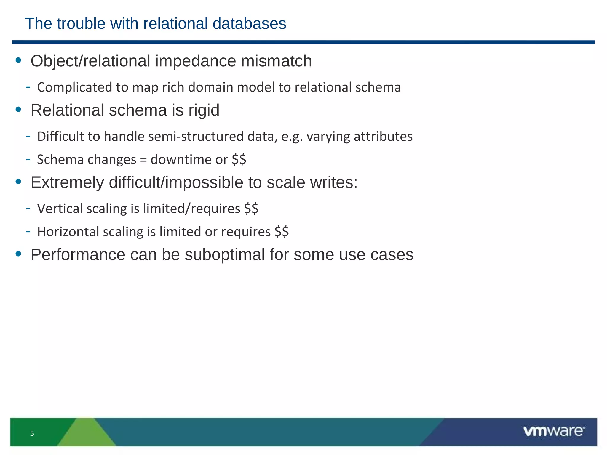 The trouble with relational databases

• Object/relational impedance mismatch
 - Complicated to map rich domain model to relational schema
• Relational schema is rigid
 - Difficult to handle semi-structured data, e.g. varying attributes
 - Schema changes = downtime or $$
• Extremely difficult/impossible to scale writes:
 - Vertical scaling is limited/requires $$
 - Horizontal scaling is limited or requires $$
• Performance can be suboptimal for some use cases




  5
 